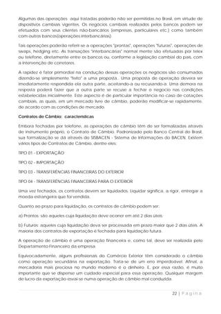 Algumas das operações aqui tratadas poderão não ser permitidas no Brasil, em virtude de
dispositivos cambiais vigentes. Os negócios cambiais realizados pelos bancos podem ser
efetuados com seus clientes não-bancários (empresas, particulares etc.) como também
com outros bancos(operações interbancárias).

Tais operações poderão referir-se a operações "prontas", operações "futuras", operações de
swaps, hedging etc. As transações "interbancárias" normal mente são efetuadas por telex
ou telefone, diretamente entre os bancos ou, conforme a legislação cambial do país, com
a intervenção de corretores.

A rapidez é fator primordial na condução dessas operações os negócios são consumados
dizendo-se simplesmente "feito" a uma proposta.. Uma proposta de operação devera ser
imediatamente respondida ela outra parte, aceitando-a ou recusando-a. Uma demora na
resposta poderá fazer que a outra parte se recuse a fechar o negocio nas condições
estabelecidas inicialmente. Este aspecto é de particular importância no caso de cotações
cambiais, as quais, em um mercado livre de câmbio, poderão modificar-se rapidamente,
de acordo com as condições de mercado.

Contratos de Câmbio: características

Embora fechadas por telefone, as operações de câmbio têm de ser formalizadas através
de instrumento próprio, o Contrato de Câmbio. Padronizado pelo Banco Central do Brasil,
sua formalização se dá através do SISBACEN - Sistema de Informações do BACEN. Existem
vários tipos de Contratos de Câmbio, dentre eles:

TIPO 01 - EXPORTAÇÃO

TIPO 02 - IMPORTAÇÃO

TIPO 03 - TRANSFERÊNCIAS FINANCEIRAS DO EXTERIOR

TIPO 04 - TRANSFERÊNCIAS FINANCEIRAS PARA O EXTERIOR

Uma vez fechados, os contratos devem ser liquidados. Liquidar significa, a rigor, entregar a
moeda estrangeira que foi vendida.

Quanto ao prazo para liquidação, os contratos de câmbio podem ser:

a) Prontos: são aqueles cuja liquidação deve ocorrer em até 2 dias úteis;

b) Futuros: aqueles cuja liquidação deva ser processada em prazo maior que 2 dias úteis. A
maioria dos contratos de exportação é fechada para liquidação futura.

A operação de câmbio é uma operação financeira e, como tal, deve ser realizada pelo
Departamento Financeiro da empresa.

Equivocadamente, alguns profissionais do Comércio Exterior têm considerado o câmbio
como operação secundária na exportação. Trata-se de um erro imperdoável. Afinal, a
mercadoria mais preciosa no mundo moderno é o dinheiro. E, por essa razão, é muito
importante que se dispense um cuidado especial para essa operação. Qualquer margem
de lucro da exportação esvai-se numa operação de câmbio mal conduzida.


                                                                            22 | P á g i n a
 