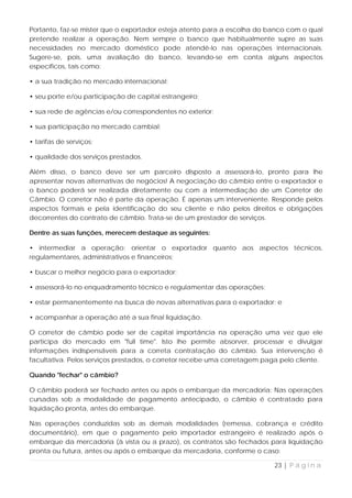 Portanto, faz-se mister que o exportador esteja atento para a escolha do banco com o qual
pretende realizar a operação. Nem sempre o banco que habitualmente supre as suas
necessidades no mercado doméstico pode atendê-lo nas operações internacionais.
Sugere-se, pois, uma avaliação do banco, levando-se em conta alguns aspectos
específicos, tais como:

• a sua tradição no mercado internacional;

• seu porte e/ou participação de capital estrangeiro;

• sua rede de agências e/ou correspondentes no exterior;

• sua participação no mercado cambial;

• tarifas de serviços;

• qualidade dos serviços prestados.

Além disso, o banco deve ser um parceiro disposto a assessorá-lo, pronto para lhe
apresentar novas alternativas de negócios! A negociação do câmbio entre o exportador e
o banco poderá ser realizada diretamente ou com a intermediação de um Corretor de
Câmbio. O corretor não é parte da operação. É apenas um interveniente. Responde pelos
aspectos formais e pela identificação do seu cliente e não pelos direitos e obrigações
decorrentes do contrato de câmbio. Trata-se de um prestador de serviços.

Dentre as suas funções, merecem destaque as seguintes:

• intermediar a operação; orientar o exportador quanto aos aspectos técnicos,
regulamentares, administrativos e financeiros;

• buscar o melhor negócio para o exportador;

• assessorá-lo no enquadramento técnico e regulamentar das operações;

• estar permanentemente na busca de novas alternativas para o exportador; e

• acompanhar a operação até a sua final liquidação.

O corretor de câmbio pode ser de capital importância na operação uma vez que ele
participa do mercado em "full time". Isto lhe permite absorver, processar e divulgar
informações indispensáveis para a correta contratação do câmbio. Sua intervenção é
facultativa. Pelos serviços prestados, o corretor recebe uma corretagem paga pelo cliente.

Quando "fechar" o câmbio?

O câmbio poderá ser fechado antes ou após o embarque da mercadoria: Nas operações
cursadas sob a modalidade de pagamento antecipado, o câmbio é contratado para
liquidação pronta, antes do embarque.

Nas operações conduzidas sob as demais modalidades (remessa, cobrança e crédito
documentário), em que o pagamento pelo importador estrangeiro é realizado após o
embarque da mercadoria (à vista ou a prazo), os contratos são fechados para liquidação
pronta ou futura, antes ou após o embarque da mercadoria, conforme o caso:

                                                                           23 | P á g i n a
 