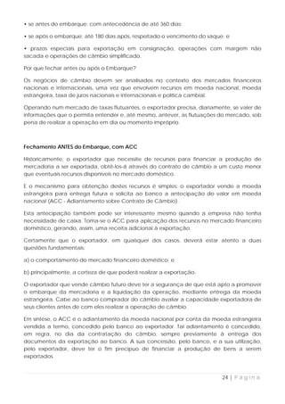• se antes do embarque: com antecedência de até 360 dias;

• se após o embarque: até 180 dias após, respeitado o vencimento do saque; e

• prazos especiais para exportação em consignação, operações com margem não
sacada e operações de câmbio simplificado.

Por que fechar antes ou após o Embarque?

Os negócios de câmbio devem ser analisados no contexto dos mercados financeiros
nacionais e internacionais, uma vez que envolvem recursos em moeda nacional, moeda
estrangeira, taxa de juros nacionais e internacionais e política cambial.

Operando num mercado de taxas flutuantes, o exportador precisa, diariamente, se valer de
informações que o permita entender e, até mesmo, antever, as flutuações do mercado, sob
pena de realizar a operação em dia ou momento impróprio.



Fechamento ANTES do Embarque, com ACC

Historicamente, o exportador que necessite de recursos para financiar a produção de
mercadoria a ser exportada, obtê-los-á através do contrato de câmbio a um custo menor
que eventuais recursos disponíveis no mercado doméstico.

E o mecanismo para obtenção destes recursos é simples: o exportador vende a moeda
estrangeira para entrega futura e solicita ao banco a antecipação do valor em moeda
nacional (ACC - Adiantamento sobre Contrato de Câmbio).

Esta antecipação também pode ser interessante mesmo quando a empresa não tenha
necessidade de caixa. Toma-se o ACC para aplicação dos recursos no mercado financeiro
doméstico, gerando, assim, uma receita adicional à exportação.

Certamente que o exportador, em quaisquer dos casos, deverá estar atento a duas
questões fundamentais:

a) o comportamento do mercado financeiro doméstico; e

b) principalmente, a certeza de que poderá realizar a exportação.

O exportador que vende câmbio futuro deve ter a segurança de que está apto a promover
o embarque da mercadoria e a liquidação da operação, mediante entrega da moeda
estrangeira. Cabe ao banco comprador do câmbio avaliar a capacidade exportadora de
seus clientes antes de com eles realizar a operação de câmbio.

Em síntese, o ACC é o adiantamento da moeda nacional por conta da moeda estrangeira
vendida a termo, concedido pelo banco ao exportador. Tal adiantamento é concedido,
em regra, no dia da contratação do câmbio, sempre previamente à entrega dos
documentos da exportação ao banco. A sua concessão, pelo banco, e a sua utilização,
pelo exportador, deve ter o fim precípuo de financiar a produção de bens a serem
exportados.



                                                                         24 | P á g i n a
 