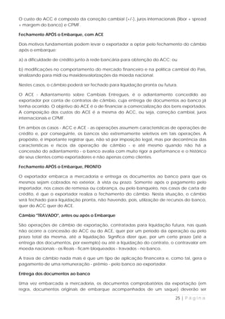 O custo do ACC é composto da correção cambial (+/-), juros internacionais (libor + spread
+ margem do banco) e CPMF.

Fechamento APÓS o Embarque, com ACE

Dois motivos fundamentais podem levar o exportador a optar pelo fechamento do câmbio
após o embarque:

a) a dificuldade de crédito junto à rede bancária para obtenção do ACC; ou

b) modificações no comportamento do mercado financeiro e na política cambial do País,
sinalizando para midi ou maxidesvalorizações da moeda nacional.

Nestes casos, o câmbio poderá ser fechado para liquidação pronta ou futura.

O ACE - Adiantamento sobre Cambiais Entregues, é o adiantamento concedido ao
exportador por conta de contratos de câmbio, cuja entrega de documentos ao banco já
tenha ocorrido. O objetivo do ACE é o de financiar a comercialização dos bens exportados.
A composição dos custos do ACE é a mesma do ACC, ou seja, correção cambial, juros
internacionais e CPMF.

Em ambos os casos - ACC e ACE - as operações assumem características de operações de
crédito e, por conseguinte, os bancos são extremamente seletivos em tais operações. A
propósito, é importante registrar que, não só por imposição legal, mas por decorrência das
características e riscos da operação de câmbio - e até mesmo quando não há a
concessão do adiantamento - o banco avalia com muito rigor a performance e o histórico
de seus clientes como exportadores e não apenas como clientes.

Fechamento APÓS o Embarque, PRONTO

O exportador embarca a mercadoria e entrega os documentos ao banco para que os
mesmos sejam cobrados no exterior, à vista ou prazo. Somente após o pagamento pelo
importador, nos casos de remessa ou cobrança, ou pelo banqueiro, nos casos de carta de
crédito, é que o exportador realiza o fechamento do câmbio. Nesta situação, o câmbio
será fechado para liquidação pronta, não havendo, pois, utilização de recursos do banco,
quer do ACC quer do ACE.

Câmbio "TRAVADO", antes ou após o Embarque

São operações de câmbio de exportação, contratadas para liquidação futura, nas quais
não ocorre a concessão do ACC ou do ACE, quer por um período da operação ou pelo
prazo total da mesma, até a liquidação. Significa dizer que, por um certo prazo (até a
entrega dos documentos, por exemplo) ou até a liquidação do contrato, o contravalor em
moeda nacionais - os Reais - ficam bloqueados - travados - no banco.

A trava de câmbio nada mais é que um tipo de aplicação financeira e, como tal, gera o
pagamento de uma remuneração - prêmio - pelo banco ao exportador.

Entrega dos documentos ao banco

Uma vez embarcada a mercadoria, os documentos comprobatórios da exportação (em
regra, documentos originais de embarque acompanhados de um saque) deverão ser

                                                                           25 | P á g i n a
 