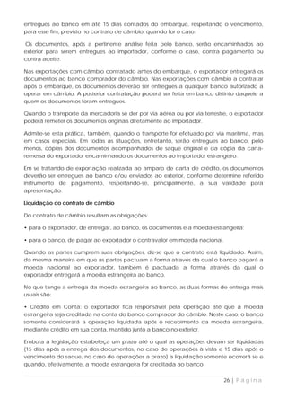 entregues ao banco em até 15 dias contados do embarque, respeitando o vencimento,
para esse fim, previsto no contrato de câmbio, quando for o caso.

Os documentos, após a pertinente análise feita pelo banco, serão encaminhados ao
exterior para serem entregues ao importador, conforme o caso, contra pagamento ou
contra aceite.

Nas exportações com câmbio contratado antes do embarque, o exportador entregará os
documentos ao banco comprador do câmbio. Nas exportações com câmbio a contratar
após o embarque, os documentos deverão ser entregues a qualquer banco autorizado a
operar em câmbio. A posterior contratação poderá ser feita em banco distinto daquele a
quem os documentos foram entregues.

Quando o transporte da mercadoria se der por via aérea ou por via terrestre, o exportador
poderá remeter os documentos originais diretamente ao importador.

Admite-se esta prática, também, quando o transporte for efetuado por via marítima, mas
em casos especiais. Em todas as situações, entretanto, serão entregues ao banco, pelo
menos, cópias dos documentos acompanhados de saque original e da cópia da carta-
remessa do exportador encaminhando os documentos ao importador estrangeiro.

Em se tratando de exportação realizada ao amparo de carta de crédito, os documentos
deverão ser entregues ao banco e/ou enviados ao exterior, conforme determine referido
instrumento de pagamento, respeitando-se, principalmente, a sua validade para
apresentação.

Liquidação do contrato de câmbio

Do contrato de câmbio resultam as obrigações:

• para o exportador, de entregar, ao banco, os documentos e a moeda estrangeira;

• para o banco, de pagar ao exportador o contravalor em moeda nacional.

Quando as partes cumprem suas obrigações, diz-se que o contrato está liquidado. Assim,
da mesma maneira em que as partes pactuam a forma através da qual o banco pagará a
moeda nacional ao exportador, também é pactuada a forma através da qual o
exportador entregará a moeda estrangeira ao banco.

No que tange a entrega da moeda estrangeira ao banco, as duas formas de entrega mais
usuais são:

• Crédito em Conta: o exportador fica responsável pela operação até que a moeda
estrangeira seja creditada na conta do banco comprador do câmbio. Neste caso, o banco
somente considerará a operação liquidada após o recebimento da moeda estrangeira,
mediante crédito em sua conta, mantido junto a banco no exterior.

Embora a legislação estabeleça um prazo até o qual as operações devam ser liquidadas
(15 dias após a entrega dos documentos, no caso de operações à vista e 15 dias após o
vencimento do saque, no caso de operações a prazo) a liquidação somente ocorrerá se e
quando, efetivamente, a moeda estrangeira for creditada ao banco.


                                                                          26 | P á g i n a
 