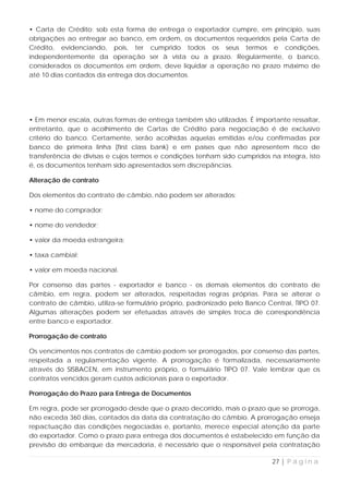 • Carta de Crédito: sob esta forma de entrega o exportador cumpre, em princípio, suas
obrigações ao entregar ao banco, em ordem, os documentos requeridos pela Carta de
Crédito, evidenciando, pois, ter cumprido todos os seus termos e condições,
independentemente da operação ser à vista ou a prazo. Regularmente, o banco,
considerados os documentos em ordem, deve liquidar a operação no prazo máximo de
até 10 dias contados da entrega dos documentos.




• Em menor escala, outras formas de entrega também são utilizadas. É importante ressaltar,
entretanto, que o acolhimento de Cartas de Crédito para negociação é de exclusivo
critério do banco. Certamente, serão acolhidas aquelas emitidas e/ou confirmadas por
banco de primeira linha (first class bank) e em países que não apresentem risco de
transferência de divisas e cujos termos e condições tenham sido cumpridos na íntegra, isto
é, os documentos tenham sido apresentados sem discrepâncias.

Alteração de contrato

Dos elementos do contrato de câmbio, não podem ser alterados:

• nome do comprador;

• nome do vendedor;

• valor da moeda estrangeira;

• taxa cambial;

• valor em moeda nacional.

Por consenso das partes - exportador e banco - os demais elementos do contrato de
câmbio, em regra, podem ser alterados, respeitadas regras próprias. Para se alterar o
contrato de câmbio, utiliza-se formulário próprio, padronizado pelo Banco Central, TIPO 07.
Algumas alterações podem ser efetuadas através de simples troca de correspondência
entre banco e exportador.

Prorrogação de contrato

Os vencimentos nos contratos de câmbio podem ser prorrogados, por consenso das partes,
respeitada a regulamentação vigente. A prorrogação é formalizada, necessariamente
através do SISBACEN, em instrumento próprio, o formulário TIPO 07. Vale lembrar que os
contratos vencidos geram custos adicionais para o exportador.

Prorrogação do Prazo para Entrega de Documentos

Em regra, pode ser prorrogado desde que o prazo decorrido, mais o prazo que se prorroga,
não exceda 360 dias, contados da data da contratação do câmbio. A prorrogação enseja
repactuação das condições negociadas e, portanto, merece especial atenção da parte
do exportador. Como o prazo para entrega dos documentos é estabelecido em função da
previsão do embarque da mercadoria, é necessário que o responsável pela contratação

                                                                            27 | P á g i n a
 