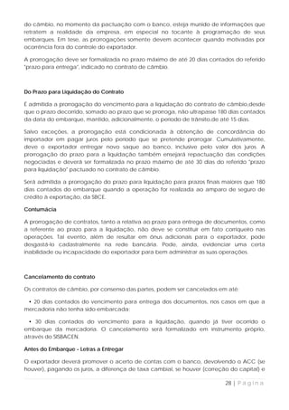do câmbio, no momento da pactuação com o banco, esteja munido de informações que
retratem a realidade da empresa, em especial no tocante à programação de seus
embarques. Em tese, as prorrogações somente devem acontecer quando motivadas por
ocorrência fora do controle do exportador.

A prorrogação deve ser formalizada no prazo máximo de até 20 dias contados do referido
"prazo para entrega", indicado no contrato de câmbio.



Do Prazo para Liquidação do Contrato

É admitida a prorrogação do vencimento para a liquidação do contrato de câmbio,desde
que o prazo decorrido, somado ao prazo que se prorroga, não ultrapasse 180 dias contados
da data do embarque, mantido, adicionalmente, o período de trânsito,de até 15 dias.

Salvo exceções, a prorrogação está condicionada à obtenção de concordância do
importador em pagar juros pelo período que se pretende prorrogar. Cumulativamente,
deve o exportador entregar novo saque ao banco, inclusive pelo valor dos juros. A
prorrogação do prazo para a liquidação também ensejará repactuação das condições
negociadas e deverá ser formalizada no prazo máximo de até 30 dias do referido "prazo
para liquidação" pactuado no contrato de câmbio.

Será admitida a prorrogação do prazo para liquidação para prazos finais maiores que 180
dias contados do embarque quando a operação for realizada ao amparo de seguro de
crédito à exportação, da SBCE.

Contumácia

A prorrogação de contratos, tanto a relativa ao prazo para entrega de documentos, como
a referente ao prazo para a liquidação, não deve se constituir em fato corriqueiro nas
operações. Tal evento, além de resultar em ônus adicionais para o exportador, pode
desgastá-lo cadastralmente na rede bancária. Pode, ainda, evidenciar uma certa
inabilidade ou incapacidade do exportador para bem administrar as suas operações.



Cancelamento do contrato

Os contratos de câmbio, por consenso das partes, podem ser cancelados em até:

 • 20 dias contados do vencimento para entrega dos documentos, nos casos em que a
mercadoria não tenha sido embarcada;

 • 30 dias contados do vencimento para a liquidação, quando já tiver ocorrido o
embarque da mercadoria. O cancelamento será formalizado em instrumento próprio,
através do SISBACEN.

Antes do Embarque - Letras a Entregar

O exportador deverá promover o acerto de contas com o banco, devolvendo o ACC (se
houver), pagando os juros, a diferença de taxa cambial, se houver (correção do capital) e

                                                                          28 | P á g i n a
 