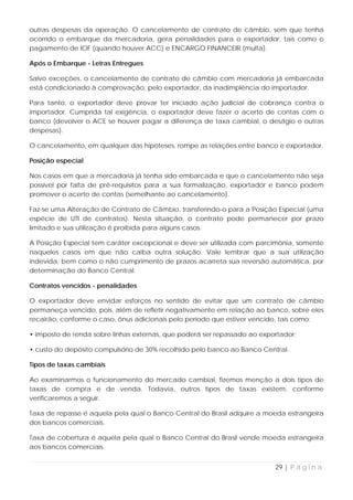 outras despesas da operação. O cancelamento de contrato de câmbio, sem que tenha
ocorrido o embarque da mercadoria, gera penalidades para o exportador, tais como o
pagamento de IOF (quando houver ACC) e ENCARGO FINANCEIR (multa).

Após o Embarque - Letras Entregues

Salvo exceções, o cancelamento de contrato de câmbio com mercadoria já embarcada
está condicionado à comprovação, pelo exportador, da inadimplência do importador.

Para tanto, o exportador deve provar ter iniciado ação judicial de cobrança contra o
importador. Cumprida tal exigência, o exportador deve fazer o acerto de contas com o
banco (devolver o ACE se houver pagar a diferença de taxa cambial, o deságio e outras
despesas).

O cancelamento, em qualquer das hipóteses, rompe as relações entre banco e exportador.

Posição especial

Nos casos em que a mercadoria já tenha sido embarcada e que o cancelamento não seja
possível por falta de pré-requisitos para a sua formalização, exportador e banco podem
promover o acerto de contas (semelhante ao cancelamento).

Faz-se uma Alteração de Contrato de Câmbio, transferindo-o para a Posição Especial (uma
espécie de UTI de contratos). Nesta situação, o contrato pode permanecer por prazo
limitado e sua utilização é proibida para alguns casos.

A Posição Especial tem caráter excepcional e deve ser utilizada com parcimônia, somente
naqueles casos em que não caiba outra solução. Vale lembrar que a sua utilização
indevida, bem como o não cumprimento de prazos acarreta sua reversão automática, por
determinação do Banco Central.

Contratos vencidos - penalidades

O exportador deve envidar esforços no sentido de evitar que um contrato de câmbio
permaneça vencido, pois, além de refletir negativamente em relação ao banco, sobre eles
recairão, conforme o caso, ônus adicionais pelo período que estiver vencido, tais como:

• imposto de renda sobre linhas externas, que poderá ser repassado ao exportador;

• custo do depósito compulsório de 30% recolhido pelo banco ao Banco Central.

Tipos de taxas cambiais

Ao examinarmos o funcionamento do mercado cambial, fizemos menção a dois tipos de
taxas de compra e de venda. Todavia, outros tipos de taxas existem, conforme
verificaremos a seguir.

Taxa de repasse é aquela pela qual o Banco Central do Brasil adquire a moeda estrangeira
dos bancos comerciais.

Taxa de cobertura é aquela pela qual o Banco Central do Brasil vende moeda estrangeira
aos bancos comerciais.


                                                                          29 | P á g i n a
 