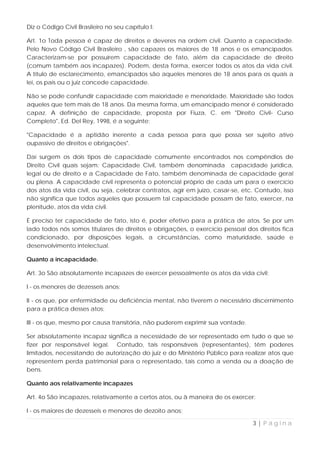 Diz o Código Civil Brasileiro no seu capítulo I:

Art. 1o Toda pessoa é capaz de direitos e deveres na ordem civil. Quanto a capacidade.
Pelo Novo Código Civil Brasileiro , são capazes os maiores de 18 anos e os emancipados.
Caracterizam-se por possuírem capacidade de fato, além da capacidade de direito
(comum também aos incapazes). Podem, desta forma, exercer todos os atos da vida civil.
A título de esclarecimento, emancipados são aqueles menores de 18 anos para os quais a
lei, os pais ou o juiz concede capacidade.

Não se pode confundir capacidade com maioridade e menoridade. Maioridade são todos
aqueles que tem mais de 18 anos. Da mesma forma, um emancipado menor é considerado
capaz. A definição de capacidade, proposta por Fiuza, C. em "Direito Civil- Curso
Completo", Ed. Del Rey, 1998, é a seguinte:

"Capacidade é a aptidão inerente a cada pessoa para que possa ser sujeito ativo
oupassivo de direitos e obrigações".

Daí surgem os dois tipos de capacidade comumente encontrados nos compêndios de
Direito Civil quais sejam: Capacidade Civil, também denominada capacidade jurídica,
legal ou de direito e a Capacidade de Fato, também denominada de capacidade geral
ou plena. A capacidade civil representa o potencial próprio de cada um para o exercício
dos atos da vida civil, ou seja, celebrar contratos, agir em juízo, casar-se, etc. Contudo, isso
não significa que todos aqueles que possuem tal capacidade possam de fato, exercer, na
plenitude, atos da vida civil.

É preciso ter capacidade de fato, isto é, poder efetivo para a prática de atos. Se por um
lado todos nós somos titulares de direitos e obrigações, o exercício pessoal dos direitos fica
condicionado, por disposições legais, a circunstâncias, como maturidade, saúde e
desenvolvimento intelectual.

Quanto a incapacidade.

Art. 3o São absolutamente incapazes de exercer pessoalmente os atos da vida civil:

I - os menores de dezesseis anos;

II - os que, por enfermidade ou deficiência mental, não tiverem o necessário discernimento
para a prática desses atos;

III - os que, mesmo por causa transitória, não puderem exprimir sua vontade.

Ser absolutamente incapaz significa a necessidade de ser representado em tudo o que se
fizer por responsável legal. Contudo, tais responsáveis (representantes), têm poderes
limitados, necessitando de autorização do juiz e do Ministério Público para realizar atos que
representem perda patrimonial para o representado, tais como a venda ou a doação de
bens.

Quanto aos relativamente incapazes

Art. 4o São incapazes, relativamente a certos atos, ou à maneira de os exercer:

I - os maiores de dezesseis e menores de dezoito anos;

                                                                                 3|Página
 