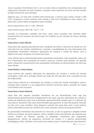 Taxas Cruzadas (Cross-Rates) vêm a ser as taxas teóricas resultantes da comparação das
respectivas cotações de duas moedas, cotações essas expressas em uma terceira moeda
(o dólar americano, por exemplo).

Digamos que, no mercado cambial norte-americano, o franco suíço esteja cotado a US$
0,231, enquanto o marco alemão está cotado a US$ 0,275. Dividindo-se esses valores, um
pelo outro, vamos obter as seguintes taxas cruzadas.·

franco suíço/marco: Sw. Fr. 1,00 = DM 0,84

marco/franco suíço: DM 1,00 = Sw. Fr. 1,19

Quando as transações cambiais são livres, essas taxas cruzadas não deverão diferir
sensivelmente da cotação do franco suíço em Frankfurt ou da cotação do marco alemão
em Zurich.

Taxas Livres e Taxas Oficiais

Taxas livres são aquelas provenientes das condições de oferta e procura de divisas em um
mercado livre de câmbio, admitindo-se, contudo, a possibilidade de uma intervenção das
autoridades monetárias, mediante operações de compra e venda de divisas, com o
objetivo de evitar variações excessivas das taxas.

Taxas oficiais são as determinadas pelas autoridades monetárias, não resultando, assim, do
livre entrechoque das condições de oferta e procura, embora estas possam, em grande
parte, influenciar o pensamento das autoridades monetárias na determinação do nível das
taxas oficiais.

Taxas Prontas e Taxas Futuras

Taxas prontas são aquelas aplicadas em operações de compra e venda de moeda
estrangeira, onde ela é entregue dentro do razão de até dois dias úteis, contados da ata
da negociação.

Taxas futuras referem-se a transações de compra e venda de moeda estrangeira, onde a
entrega dessa moeda e o seu pagamento somente ocorrerão após o período de tempo
concordado entre as partes.

Taxas Fixas e Taxas Variáveis

Taxas fixas são aquelas mantidas invariáveis em um determinado nível, seja por
determinação governamental (congelamento da taxa), seja por operações de compra e
venda de divisas por parte das autoridades governamentais sempre que as cotações de
mercado se desviarem das taxas determinadas pelo governo. A taxa fixa poderá coincidir
ou não com o par metálico. Uma pequena variante das taxas fixas seria a taxa estável,
onde é permitida às taxas de câmbio uma certa variação, dentro de pequenos limites.

As autoridades monetárias não intervêm no mercado, a não ser quando é atingido o limite
mínimo ou máximo. As taxas variáveis, como o próprio nome está dizendo, são aquelas que
variam. Podem ser flexíveis, quando as paridades monetárias são reajustadas
gradualmente, dentro de pequenos intervalos de tempo. E o sistema denominado
crawlingpeg. Existe, também, uma outra taxa variável, que é conhecida por taxa flutuante.
                                                                           30 | P á g i n a
 