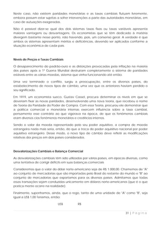 Neste caso, não existem paridades monetárias e as taxas cambiais flutuam livremente,
embora possam estar sujeitas a sofrer intervenções a parte das autoridades monetárias, em
caso de autuações exageradas.

Não é possível dizer-se qual dos dois sistemas taxas fixas ou taxas variáveis apresenta
maiores vantagens ou desvantagens. Os economistas que se têm dedicado à matéria
divergem bastante nesse ponto, não havendo, pois, um consenso geral. A verdade é que
ambos os sistemas apresentam méritos e deficiências, devendo ser aplicados conforme a
situação econômica de cada país.



Níveis de Preços e Taxas Cambiais

O desaparecimento do padrão-ouro e as distorções provocadas pela inflação na maioria
dos países após a 1ª Guerra Mundial destruíram completamente o sistema de paridades
estáveis entre as várias moedas, sistema que vinha funcionando até então.

Uma vez terminado o conflito, surgiu a preocupação, entre os diversos países, do
estabelecimento de novos tipos de câmbio, uma vez que os anteriores haviam perdido o
seu significado.

Em 1919, um economista sueco, Gustav Cassel, procura determinar os níveis em que se
deveriam fixar as novas paridades, desenvolvendo uma nova teoria, que recebeu o nome
de Teoria da Paridade do Poder de Compra. Com essa Teoria, procurou ele demonstrar que
a política comercial e monetária internas exercem influência sobre a taxa cambial,
pensamento esse contrário ao que vigorava na época, de que os fenômenos cambiais
eram diversos cios fenômenos monetários e creditícios internos.

Sendo o valor da moeda representado pelo seu poder aquisitivo, a compra de moeda
estrangeira nada mais seria, então, do que a troca de poder aquisitivo nacional por poder
aquisitivo estrangeiro. Desse modo, o novo tipo de câmbio deve refletir as modificações
relativas dos preços em dois países considerados.



Desvalorizações Cambiais e Balança Comercial

As desvalorizações cambiais têm sido utilizadas por vários países, em épocas diversas, como
uma tentativa de corrigir déficits em suas balanças comerciais

Consideremos que o valor do dólar norte-americano seja de R$ 1.000,00. Chamemos de "A"
ao conjunto de mercadorias que são importadas pelo Brasil do restante do mundo e "B" ao
conjunto de mercadorias que exportamos para os diversos países. Admitamos que todas
essas transações sejam conduzidas unicamente em dólares norte-americanos (que é o que
pratica mente ocorre na realidade).

Finalmente, suponhamos, ainda, que o rego, tanto de uma unidade de "A" como "B", seja
igual a US$ 1,00 Teríamos, então:

                              US$          R$


                                                                            31 | P á g i n a
 