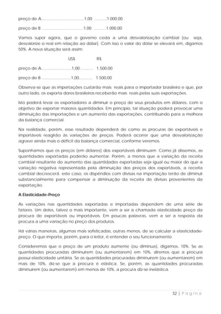 preço de A......................................1,00 ...........1.000,00

preço de B .....................................1,00 ...........1.000,00

Vamos supor agora, que o governo ceda a uma desvalorização cambial (ou seja,
desvalorize o real em relação ao dólar). Com isso o valor do dólar se elevará em, digamos
50%. A nova situação será assim:

                                  US$                 R$

preço de A...........................1,00............ 1.500,00

preço de B ..........................1,00............ 1.500,00

Observa-se que as importações custarão mais reais para o importador brasileiro e que, por
outro lado, os exporta dores brasileiros receberão mais reais pelas suas exportações.

Isto poderá levar os exportadores a diminuir o preço de seus produtos em dólares, com o
objetivo de exportar maiores quantidades. Em princípio, tal situação poderá provocar uma
diminuição das importações e um aumento das exportações, contribuindo para a melhora
da balança comercial.

Na realidade, porém, esse resultado dependerá de como as procuras de exportáveis e
importáveis reagirão às variações de preços. Poderá ocorrer que uma desvalorização
agrave ainda mais o déficit da balança comercial, conforme veremos.

Suponhamos que os preços (em dólares) dos exportáveis diminuam. Como já dissemos, as
quantidades exportadas poderão aumentar. Porém, a menos que a variação da receita
cambial resultante do aumento das quantidades exportadas seja igual ou maior do que a
variação negativa representada pela diminuição dos preços dos exportáveis, a receita
cambial decrescerá. este caso, os dispêndios com divisas na importação terão de diminuir
substancialmente para compensar a diminuição da receita de divisas provenientes da
exportação.

A Elasticidade-Preço

As variações nas quantidades exportadas e importadas dependem de uma série de
fatores. Um deles, talvez o mais importante, vem a ser a chamada elasticidade preço da
procura de exportáveis ou importáveis. Em poucas palavras, vem a ser a resposta da
procura a uma variação no preço dos produtos.

Há várias maneiras, algumas mais sofisticadas, outras menos, de se calcular a elasticidade-
preço. O que importa, porém, para o leitor, é entender o seu funcionamento.

Consideremos que o preço de um produto aumente (ou diminua), digamos, 10%. Se as
quantidades procuradas diminuírem (ou aumentarem) em 10%, diremos que a procura
possui elasticidade unítária. Se as quantidades procuradas diminuírem (ou aumentarem) em
mais de 10%, diz-se que a procura é elástica. Se, porém, as quantidades procuradas
diminuírem (ou aumentarem) em menos de 10%, a procura diz-se inelástica.




                                                                            32 | P á g i n a
 