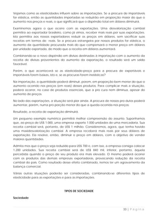 Vejamos como as elasticidades influem sobre as importações. Se a procura de importáveis
for elástica, então as quantidades importadas se reduzirão em proporção maior do que o
aumento nos preços e reais, o que significará que o dispêndio total em dólares diminuirá.

Examinemos agora o que ocorre com as exportações. Uma desvalorização cambial
permitira ao exportador brasileiro, como já vimos, receber mais reais por suas exportações.
Isto permitira aos nossos exportadores reduzir os preços em dólares, sem sacrificar suas
receitas em termos de reais. Se a procura estrangeira por nossos produtos for elástica, o
aumento da quantidade procurada mais do que compensará o menor preço em dólares
por unidade exportada, de modo que a receita em dólares aumentará.

Combinando-se o novo dispêndio em divisas destinadas à importação com o aumento da
receita de divisas provenientes do aumento da exportação, o resultado será um saldo
favorável.

Porém, o que acontecerá se as elasticidade-preço para a procura de exportáveis e
importáveis forem baixas, isto e, se as procuras forem inelásticas?

Na importação, a quantidade poderá diminuir, porem, em proporção bem menor do que o
aumento ocorrido nos preços (em reais) desses produtos. Para complicar mais a situação,
poderá ocorrer, no caso de produtos essenciais, que a pro cura nem diminua, apesar do
aumento de preços.

No lado das exportações, a situação será pior ainda. A procura de nossos pro dutos poderá
aumentar, porém, numa pro porção menor do que a queda ocorrida nos preços:

Resultado, a receita de exportação diminuirá.

Um pequeno exemplo numérico permitirá melhor compreensão do assunto. Suponhamos
que, ao preço de US$ 1.000, uma empresa exporte 1.000 unidades de uma mercadoria. Sua
receita cambial será, portanto, de US$ 1 milhão. Consideremos, agora, que tenha havido
uma maxidesvalorização cambial. A empresa receberá mais reais por seus dólares de
exportação. Ela resolve, então, diminuir o preço em dólares, com o objetivo de vender
maiores quantidades.

Admita mos que o preço seja reduzido para US$ 700 e, com isso, a empresa consiga colocar
1.200 unidades. Sua receita cambial será de US$ 840 mil, inferior, portanto, àquela
percebida quando o preço de seu produto era mais elevado. O mesmo poderá ocorrer
com os produtos das demais empresas exportadoras, provocando redução da receita
cambial do país. Como resultado desse efeito combinado, iremos ter um agravamento da
balança comercial.

Várias outras situações poderão ser consideradas, combinando-se diferentes tipos de
elasticidade para as exportações e para as importações.



                                   TIPOS DE SOCIEDADE

Sociedade


                                                                            33 | P á g i n a
 