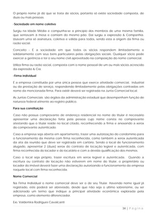 O próprio nome já diz que se trata de sócios, portanto só existe sociedade composta, de
duas ou mais pessoas.

·Sociedade em nome coletivo

Surgiu na Idade Média e compunha-se a princípio dos membros de uma mesma família,
que sentavam à mesa e comiam do mesmo pão. Daí surgiu a expressão & Companhia.
Usavam uma só assinatura, coletiva e válida para todos, sendo esta a origem da firma ou
razão social.

Conceito - É a sociedade em que todos os sócios respondem ilimitadamente e
solidariamente com seus bens particulares pelas obrigações sociais. Qualquer sócio pode
exercer a gerência e ter o seu nome civil aproveitado na composição do nome comercial.

Utiliza firma ou razão social, composta com o nome pessoal de um ou mais sócios acrescido
da expressão & Cia.

·Firma individual

É a empresa constituída por uma única pessoa que exerce atividade comercial, industrial
ou da prestação de serviço, respondendo ilimitadamente pelas obrigações contraídas em
nome da mencionada firma. Para existir deverá ser registrada na Junta Comercial local.

As Juntas Comerciais são órgãos da administração estadual que desempenham função de
natureza federal atinente ao registro público.

Para sua constituição

Caso não possua comprovante de endereço residencial no nome do titular é necessário
apresentar uma declaração feita pela pessoa cujo nome consta no comprovante
atestando que o titular reside no local citado, reconhecendo a firma e anexando a xerox
do comprovante autenticado.

Caso a empresa seja aberta em apartamento, trazer uma autorização do condomínio para
o funcionamento da mesma com firma reconhecida, como também a xerox autenticada
da ata da reunião que deve ser registrada em cartório. Sendo o local de funcionamento
alugado, apresentar 2 (duas) xerox do contrato de locação legível e autenticada, com
firma reconhecida do locador e do locatário e com a devida qualificação dos mesmos.

Caso o local seja próprio, trazer escritura em xerox legível e autenticada. Quando a
escritura ou contrato de locação não estiverem em nome do titular, o proprietário ou
locador do imóvel deverá fazer uma declaração autorizando o funcionamento da empresa
naquele local com firma reconhecida.

Nome Comercial

Na Firma Individual o nome comercial deve ser o de seu Titular. Havendo nome igual já
registrado, este poderá ser abreviado, desde que não seja o último sobrenome, ou ser
adicionado um termo que indique a principal atividade econômica explorada pela
empresa, como elemento diferenciador.

Exs: Valdemira Rodrigues Cavalcanti

                                                                          34 | P á g i n a
 