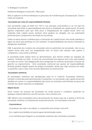 V. Rodrigues Cavalcanti

Valdemira Rodrigues Cavalcanti - Mercearia

Não se aplicam às Firmas Individuais os processos de Transformação, Incorporação, Cisão e
Fusão de empresa.

·Sociedade por cotas de responsabilidade limitada

Esta sociedade surgiu no Brasil em 1919 e sua principal característica é ser um tipo de
sociedade que limita a responsabilidade dos sócios à totalidade do capital social. Os sócios
apenas respondem pelo que falta para a integralização do capital social. Uma vez
realizado todo capital social, nenhum sócio poderá ser atingido, em seu patrimônio
particular para o pagamento de dívida da sociedade.

Todos os sócios devem contribuir para a formação do capital social, não sendo admitida a
figura do sócio que participa só com trabalho. A responsabilidade dos sócios é limitada às
obrigações assumidas.

OBS: A garantia dos credores da sociedade está no patrimônio da sociedade, não no seu
capital social, pois uma vez integralizado este, os sócios não estarão mais sujeitos a
completá-lo, caso venha a diminuir.

A sociedade pode adotar firma ou denominação, que devem sempre ser seguidas da
palavra “Limitada ou LTDA”. O sócio de uma limitada terá apenas uma cota, que poderá
ser maior ou menor. Será dirigida pelo sócio designado no contrato social para a função de
gerente ou representante. Uma sociedade comercial por quotas de responsabilidade
limitada poderá adquirir quotas da própria sociedade, desde que haja consenso de todos
os quotistas e que o faça com recursos disponíveis ou reservas livres

·Sociedades anônimas

As sociedades anônimas são disciplinadas pela lei nº 6.404/76. Sociedade Anônima,
também conhecida pela denominação Companhia, é a sociedade cujo capital social está
dividido em ações e a responsabilidade dos sócios ou acionistas está limitada ao preço de
emissão das ações subscritas ou adquiridas.

Objeto Social

Deve constar do estatuto da sociedade de modo preciso e completo, podendo ser
qualquer empreendimento com fim lucrativo, não contrário à lei.

OBS: Mesmo uma sociedade civil ou de prestação de serviço que vier a adotar a forma de
sociedade anônima, se transformará automaticamente, em sociedade mercantil.

 Características

 a) qualquer que seja o seu objeto, a companhia será sempre mercantil;

 b) o capital será dividido em partes iguais denominadas ações;

 c) os membros que integram as sociedades anônimas são chamados acionistas;


                                                                            35 | P á g i n a
 