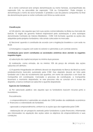 d) o nome comercial será sempre denominação ou nome fantasia, acompanhado da
expressão S/A, ou precedido da expressão “CIA ou Companhia”. Pode integrar a
denominação o nome do sócio fundador. É proibido o uso da palavra companhia no final
da denominação para se evitar confusão com firma ou razão social.




 Classificação

 a) S/A aberta: são aquelas que tem suas ações comercializadas na Bolsa ou mercado de
balcão. O órgão do governo federal responsável pela autorização é uma autarquia
denominada Comissão de Valores Mobiliários - CVM. S/A fechada: quando as ações são
adquiridas pelos próprios fundadores, não sendo colocadas no mercado.

  b) Nacional: quando é constituída de acordo com a legislação brasileira e com sede no
Brasil.

 c) Estrangeira: é aquela com sede no exterior e submetida a um controle externo.

Constituição para serem constituídas as sociedades anônimas deve atender os seguintes
requisitos legais:

 a) subscrição do capital social por no mínimo duas pessoas

  b) realização, como entrada, de no mínimo 10% do preço de emissão das ações
subscritas em dinheiro.

  c) A quantia integralizada em dinheiro deverá ser depositada no Banco do Brasil ou outro
estabelecimento bancário autorizado pela CVM. Esse depósito deverá ser feito pelo
fundador até 5 dias do recebimento das quantias, em nome do subscritor e em favor da
Companhia em constituição. Concluído o processo de constituição, a Companhia
levantará o montante depositado; se esse processo não se concluir em 6 meses do
depósito, o banco restituirá ao subscritor a quantia depositada.

 Espécies de Constituição

  a) Por subscrição pública: são aquelas que os fundadores buscam recursos junto a
investidores.

 Procedimento:

 - o empreendimento é submetido ao estudo da CVM (análise da viabilidade econômica
e financeira e a idoneidade do fundador);

 - aprovado o empreendimento, emitem-se as ações que são registradas pela CVM;

 - elaboração de um prospecto assinado pelos fundadores e pela financeira, informando
aos interessados na aquisição das ações sobre os objetivos do empreendimento e suas
condições.



                                                                           36 | P á g i n a
 