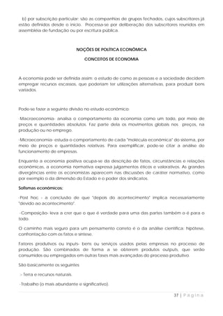 b) por subscrição particular: são as companhias de grupos fechados, cujos subscritores já
estão definidos desde o início. Processa-se por deliberação dos subscritores reunidos em
assembléia de fundação ou por escritura pública.



                                NOÇÕES DE POLÍTICA ECONÔMICA

                                   CONCEITOS DE ECONOMIA



A economia pode ser definida assim: o estudo de como as pessoas e a sociedade decidem
empregar recursos escassos, que poderiam ter utilizações alternativas, para produzir bens
variados.



Pode-se fazer a seguinte divisão no estudo econômico:

·Macroeconomia- analisa o comportamento da economia como um todo, por meio de
preços e quantidades absolutos. Faz parte dela os movimentos globais nos preços, na
produção ou no emprego.

·Microeconomia- estuda o comportamento de cada "molécula econômica" do sistema, por
meio de preços e quantidades relativas. Para exemplificar, pode-se citar a análise do
funcionamento de empresas.

Enquanto a economia positiva ocupa-se da descrição de fatos, circunstâncias e relações
econômicas, a economia normativa expressa julgamentos éticos e valorativos. As grandes
divergências entre os economistas aparecem nas discussões de caráter normativo, como
por exemplo o da dimensão do Estado e o poder dos sindicatos.

Sofismas econômicos:

·Post hoc - a conclusão de que "depois do acontecimento" implica necessariamente
"devido ao acontecimento".

 ·Composição- leva a crer que o que é verdade para uma das partes também o é para o
todo.

O caminho mais seguro para um pensamento correto é o da análise científica: hipótese,
confrontação com os fatos e síntese.

Fatores produtivos ou inputs- bens ou serviços usados pelas empresas no processo de
produção. São combinados de forma a se obterem produtos outputs, que serão
consumidos ou empregados em outras fases mais avançadas do processo produtivo.

São basicamente os seguintes

:- Terra e recursos naturais.

·Trabalho (o mais abundante e significativo).

                                                                           37 | P á g i n a
 