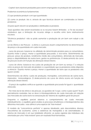 ·Capital- bens duráveis produzidos para serem empregados na produção de outros bens.

Problemas econômicos fundamentais:

(1) que produtos produzir e em que quantidade;

(2) como os produzir, isto é, através de que técnicas devem ser combinados os fatores
produtivos;

(3) para quem devem ser produzidos e distribuídos os produtos.

Essas questões não seriam levantadas se os recursos fossem ilimitados - a "lei da escassez"
estabelece que a limitação de recursos obriga a escolha entre bens relativamente
escassos.

"Eficiência produtiva"- não se pode aumentar a produção de um bem sem reduzir a de
outro.

Lei da Oferta e da Procura - a oferta e a procura atuam conjuntamente na determinação
do preço e da quantidade em cada mercado.

· curva de procura: baseia-se na utilidade de determinado produto para os consumidores.
Quanto maior o preço, menor a quantidade procurada, e vice-versa. Determinantes da
procura: preço do produto, rendimento médio dos consumidores, dimensão do mercado,
preço e disponibilidade de outros bens, gostos ou preferências. O deslocamento da curva
de procura ocorre em função da alteração desses fatores.

· curva de oferta: baseia-se nos custos de produção de um bem ou serviço. É a relação
entre os preços de mercado do produto e a quantidade que os produtores estão dispostos
a oferecer. Quanto menor o preço, menor a quantidade de bens que os produtores vão
querer vender.

Determinantes da oferta: custos de produção, monopólios, concorrências de outros bens,
imprevistos metereológicos. O deslocamento da curva de oferta ocorre em função da
alteração desses fatores.

 ·O preço de equilíbrio verifica-se quando a quantidade procurada for igual à quantidade
oferecida.

 ·Por meio da lei da oferta e da procura, as questões de "o que, como e para quem" ficam
parcialmente resolvidas. Isso se deve à interdependência de cada mercado em relação
aos mercados de outros bens na estruturação do "sistema de equilíbrio geral de preços".

Enquanto o equilíbrio parcial observa o comportamento de cada mercado
individualmente, o equilíbrio geral analisa os processos simultâneos e interdependentes dos
diferentes mercados - esse último é uma espécie de "teia invisível".

O modelo de "concorrência perfeita" é apenas idealizado, pois desconsidera diversos
mecanismos da economia, como a existência de monopólios e de externalidades. O
sistema de mercado é em sua totalidade eficiente: as ações egoístas dos indivíduos são
orientadas por uma "mão invisível" para um resultado final harmonioso.


                                                                            38 | P á g i n a
 