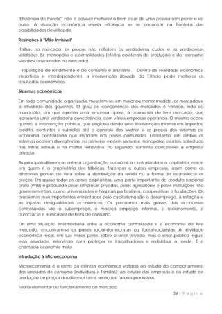 "Eficiência de Pareto": não é possível melhorar o bem-estar de uma pessoa sem piorar o de
outra. A situação econômica revela eficiência se se encontrar na fronteira das
possibilidades de utilidade.

Restrições à "Mão Invisível"

·falhas no mercado: os preços não refletem os verdadeiros custos e as verdadeiras
utilidades. Ex: monopólio e externalidades (efeitos colaterais da produção e do consumo
são desconsiderados no mercado).

 ·repartição do rendimento e do consumo é arbitrária. Dentro da realidade econômica
imperfeita e interdependente, a intervenção dosada do Estado pode melhorar os
resultados econômicos.

Sistemas econômicos

Em toda comunidade organizada, mesclam-se, em maior ou menor medida, os mercados e
a atividade dos governos. O grau de concorrência dos mercados é variado, indo do
monopólio, em que apenas uma empresa opera, à economia de livre mercado, que
apresenta uma verdadeira concorrência, com várias empresas operando. O mesmo ocorre
quanto à intervenção pública, que engloba desde uma intervenção mínima em impostos,
crédito, contratos e subsídios até o controle dos salários e os preços dos sistemas de
economia centralizada que imperam nos países comunistas. Entretanto, em ambos os
sistemas ocorrem divergências: no primeiro, existem somente monopólios estatais, sobretudo
nas linhas aéreas e na malha ferroviária; no segundo, somente concessões à empresa
privada.

As principais diferenças entre a organização econômica centralizada e a capitalista, reside
em quem é o proprietário das fábricas, fazendas e outras empresas, assim como os
diferentes pontos de vista sobre a distribuição da renda ou a forma de estabelecer os
preços. Em quase todos os países capitalistas, uma parte importante do produto nacional
bruto (PNB) é produzida pelas empresas privadas, pelos agricultores e pelas instituições não
governamentais, como universidades e hospitais particulares, cooperativas e fundações. Os
problemas mais importantes enfrentados pelo capitalismo são o desemprego, a inflação e
as injustas desigualdades econômicas. Os problemas mais graves das economias
centralizadas são o subemprego, o maciço emprego informal, o racionamento, a
burocracia e a escassez de bens de consumo.

Em uma situação intermediária entre a economia centralizada e a economia de livre
mercado, encontram-se os países social-democratas ou liberal-socialistas. A atividade
econômica recai, em sua maior parte, sobre o setor privado, mas o setor público regula
essa atividade, intervindo para proteger os trabalhadores e redistribuir a renda. É a
chamada economia mista.

Introdução à Microeconomia

Microeconomia é o ramo da ciência econômica voltado ao estudo do comportamento
das unidades de consumo (indivíduos e famílias); ao estudo das empresas e ao estudo da
produção de preços dos diversos bens, serviços e fatores produtivos.

Teoria elementar do funcionamento do mercado
                                                                            39 | P á g i n a
 