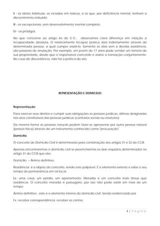 II - os ébrios habituais, os viciados em tóxicos, e os que, por deficiência mental, tenham o
discernimento reduzido;

III - os excepcionais, sem desenvolvimento mental completo;

IV - os pródigos.

No que concerne ao artigo 4o do C.C., observamos clara diferença em relação a
incapacidade absoluta. O relativamente incapaz pratica atos indiretamente através de
determinada pessoa, a qual cumpre assisti-lo. Somente os atos sem a devida assistência,
são passíveis de anulação. Por exemplo, um jovem de 17 anos pode vender um terreno de
sua propriedade, desde que o responsável concorde e assine a transação conjuntamente.
No caso de discordância, não há a prática do ato.




                                REPRESENTAÇÃO E DOMICÍLIO



Representação

Para exercer seus direitos e cumprir suas obrigações as pessoas jurídicas, últimas designadas
nos atos constitutivos das pessoas jurídicas (contratos sociais ou estatutos).

Da mesma forma as pessoas naturais podem fazer-se apresentar por outra pessoa natural
(pessoa física) através de um instrumento conhecido como "procuração".

Domicílio

O conceito de Domicílio Civil é determinado pela combinação dos artigos 31 e 32 do CCB.

Apenas encontraremos o domicílio civil se preenchermos os dois requisitos determinados no
artigo 31 do CCB que são:

Domicílio = Ânimo definitivo.

Residência: é o objeto do conceito, sendo este palpável. É o elemento externo e sabe o seu
tempo de permanência em tal local.

Ex. uma casa, um prédio, um apartamento. Moradia é um conceito mais tênue que
residência. O conceito moradia é passageiro, por isso não pode existir em mais de um
tempo.

Ânimo definitivo : este é o elemento interno do domicílio civil. Sendo evidenciado por

Ex. receber correspondência, receber as contas.


                                                                               4|Página
 