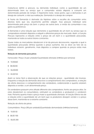 Costuma-se definir a procura, ou demanda individual, como a quantidade de um
determinado bem ou serviço que o consumidor estaria disposta a consumir em
determinado período de tempo. É importante notar, nesse ponto, que a demanda é um
desejo de consumir, e não sua realização. Demanda é o desejo de comprar.

A Teoria da Demanda é derivada da hipótese sobre a escolha do consumidor entre
diversos bens que seu orçamento permite adquirir. Essa procura individual seria
determinada pelo preço do bem; o preço de outros bens; a renda do consumidor e seu
gosto ou preferência.

A Demanda é uma relação que demonstra a quantidade de um bem ou serviço que os
compradores estariam dispostos a adquirir a diferentes preços de mercado. Assim, a Função
Procura representa a relação entre o preço de um bem e a quantidade procurada,
mantendo-se todos os outros fatores constantes.

Quase todas as mercadorias obedecem à lei da procura decrescente, segundo a qual a
quantidade procurada diminui quando o preço aumenta. Isto se deve ao fato de os
indivíduos estarem, geralmente, mais dispostos a comprar quando os preços estão mais
baixos.

Relação de demanda para pêras:

Fornecedor Preço ( $ por unidade/Quantidade ofertada (milhões por semana)

A 10,00260

B 08,00240

C 06,00200

D 04,00150

Assim se torna fácil a observação de que as relações preço - quantidade são inversas.
Enquanto a relação da demanda descreve o comportamento dos compradores, a relação
da oferta descreve o comportamento dos vendedores, evidenciando o quanto estariam
dispostos a vender, a um determinado preço.

Os vendedores possuem uma atitude diferente dos compradores, frente aos preços altos. Se
estes desalentam os consumidores, estimulam os vendedores a produzirem e venderem
mais. Portanto quanto maior o preço maior a quantidade ofertada. A Função Oferta nos dá
a relação entre a quantidade de um bem que os produtores desejam vender e o preço
desse bem, mantendo-se o restante constante.

Relação de oferta de pêras:

Consumidores Preço (R$ por unidade)Quantidade demandada (milhões/semana)

A 10,00 50

B 08,00 100

C 06,00 200


                                                                          40 | P á g i n a
 