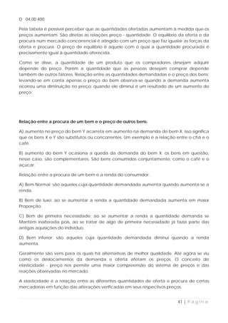 D 04,00 400

Pela tabela é possível perceber que as quantidades ofertadas aumentam à medida que os
preços aumentam. São diretas as relações preço - quantidade. O equilíbrio da oferta e da
procura num mercado concorrencial é atingido com um preço que faz igualar as forças da
oferta e procura. O preço de equilíbrio é aquele com o qual a quantidade procurada é
precisamente igual à quantidade oferecida.

Como se disse, a quantidade de um produto que os compradores desejam adquirir
depende do preço. Porém a quantidade que as pessoas desejam comprar depende
também de outros fatores. Relação entre as quantidades demandadas e o preço dos bens:
levando-se em conta apenas o preço do bem observa-se quando a demanda aumenta
ocorreu uma diminuição no preço; quando ele diminui é um resultado de um aumento do
preço.




Relação entre a procura de um bem e o preço de outros bens:

A) aumento no preço do bem Y acarreta em aumento na demanda do bem X: isso significa
que os bens X e Y são substitutos ou concorrentes. Um exemplo é a relação entre o chá e o
café.

B) aumento do bem Y ocasiona a queda da demanda do bem X: os bens em questão,
nesse caso, são complementares. São bens consumidos conjuntamente, como o café e o
açúcar.

Relação entre a procura de um bem e a renda do consumidor:

A) Bem Normal: são aqueles cuja quantidade demandada aumenta quando aumenta-se a
renda.

B) Bem de luxo: ao se aumentar a renda a quantidade demandada aumenta em maior
Proporção.

C) Bem de primeira necessidade: ao se aumentar a renda a quantidade demanda se
Mantém inalterada pois, ao se tratar de algo de primeira necessidade já fazia parte das
antigas aquisições do indivíduo.

D) Bem inferior: são aqueles cuja quantidade demandada diminui quando a renda
aumenta.

Geralmente são vens para os quais há alternativas de melhor qualidade. Até agora se viu
como os deslocamentos da demanda e oferta afetam os preços. O conceito de
elasticidade - preço nos permite uma maior compreensão do sistema de preços e das
reações observadas no mercado.

A elasticidade é a relação entre as diferentes quantidades de oferta e procura de certas
mercadorias em função das alterações verificadas em seus respectivos preços.


                                                                          41 | P á g i n a
 