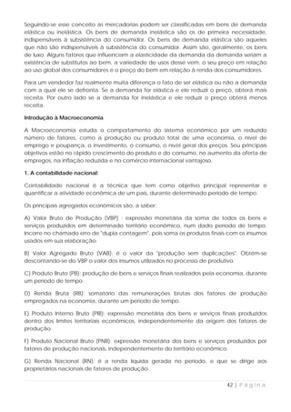 Seguindo-se esse conceito as mercadorias podem ser classificadas em bens de demanda
elástica ou inelástica. Os bens de demanda inelástica são os de primeira necessidade,
indispensáveis à subsistência do consumidor. Os bens de demanda elástica são aqueles
que não são indispensáveis à subsistência do consumidor. Assim são, geralmente, os bens
de luxo. Alguns fatores que influenciam a elasticidade da demanda da demanda seriam a
existência de substitutos ao bem, a variedade de usos desse vem, o seu preço em relação
ao uso global dos consumidores e o preço do bem em relação à renda dos consumidores.

Para um vendedor faz realmente muita diferença o fato de ser elástica ou não a demanda
com a qual ele se defronta. Se a demanda for elástica e ele reduzir o preço, obterá mais
receita. Por outro lado se a demanda for inelástica e ele reduzir o preço obterá menos
receita.

Introdução à Macroeconomia

A Macroeconomia estuda o comportamento do sistema econômico por um reduzido
número de fatores, como a produção ou produto total de uma economia, o nível de
emprego e poupança, o investimento, o consumo, o nível geral dos preços. Seu principais
objetivos estão no rápido crescimento do produto e do consumo, no aumento da oferta de
empregos, na inflação reduzida e no comércio internacional vantajoso.

1. A contabilidade nacional:

Contabilidade nacional é a técnica que tem como objetivo principal representar e
quantificar a atividade econômica de um país, durante determinado período de tempo.

Os principais agregados econômicos são, a saber:

A) Valor Bruto de Produção (VBP) : expressão monetária da soma de todos os bens e
serviços produzidos em determinado território econômico, num dado período de tempo.
Incorre no chamado erro de "dupla contagem", pois soma os produtos finais com os insumos
usados em sua elaboração.

B) Valor Agregado Bruto (VAB): é o valor da "produção sem duplicações". Obtém-se
descontando-se do VBP o valor dos insumos utilizados no processo de produtivo.

C) Produto Bruto (PB): produção de bens e serviços finais realizados pela economia, durante
um período de tempo.

D) Renda Bruta (RB): somatório das remunerações brutas dos fatores de produção
empregados na economia, durante um período de tempo.

E) Produto Interno Bruto (PIB): expressão monetária dos bens e serviços finais produzidos
dentro dos limites territoriais econômicos, independentemente da origem dos fatores de
produção.

F) Produto Nacional Bruto (PNB): expressão monetária dos bens e serviços produzidos por
fatores de produção nacionais, independentemente do território econômico.

G) Renda Nacional (RN): é a renda líquida gerada no período, e que se dirige aos
proprietários nacionais de fatores de produção.


                                                                            42 | P á g i n a
 