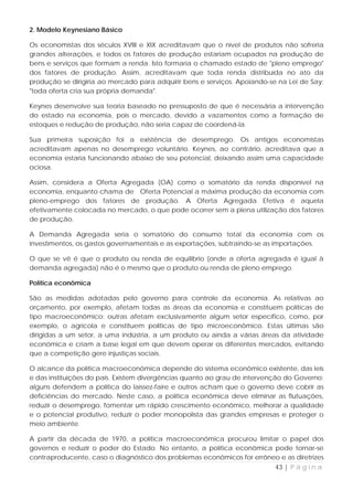 2. Modelo Keynesiano Básico

Os economistas dos séculos XVIII e XIX acreditavam que o nível de produtos não sofreria
grandes alterações, e todos os fatores de produção estariam ocupados na produção de
bens e serviços que formam a renda. Isto formaria o chamado estado de "pleno emprego"
dos fatores de produção. Assim, acreditavam que toda renda distribuída no ato da
produção se dirigiria ao mercado para adquirir bens e serviços. Apoiando-se na Lei de Say:
"toda oferta cria sua própria demanda".

Keynes desenvolve sua teoria baseado no pressuposto de que é necessária a intervenção
do estado na economia, pois o mercado, devido a vazamentos como a formação de
estoques e redução de produção, não seria capaz de coordená-la.

Sua primeira suposição foi a existência de desemprego. Os antigos economistas
acreditavam apenas no desemprego voluntário. Keynes, ao contrário, acreditava que a
economia estaria funcionando abaixo de seu potencial, deixando assim uma capacidade
ociosa.

Assim, considera a Oferta Agregada (OA) como o somatório da renda disponível na
economia, enquanto chama de Oferta Potencial a máxima produção da economia com
pleno-emprego dos fatores de produção. A Oferta Agregada Efetiva é aquela
efetivamente colocada no mercado, o que pode ocorrer sem a plena utilização dos fatores
de produção.

A Demanda Agregada seria o somatório do consumo total da economia com os
investimentos, os gastos governamentais e as exportações, subtraindo-se as importações.

O que se vê é que o produto ou renda de equilíbrio (onde a oferta agregada é igual à
demanda agregada) não é o mesmo que o produto ou renda de pleno emprego.

Política econômica

São as medidas adotadas pelo governo para controle da economia. As relativas ao
orçamento, por exemplo, afetam todas as áreas da economia e constituem políticas de
tipo macroeconômico; outras afetam exclusivamente algum setor específico, como, por
exemplo, o agrícola e constituem políticas de tipo microeconômico. Estas últimas são
dirigidas a um setor, a uma indústria, a um produto ou ainda a várias áreas da atividade
econômica e criam a base legal em que devem operar os diferentes mercados, evitando
que a competição gere injustiças sociais.

O alcance da política macroeconômica depende do sistema econômico existente, das leis
e das instituições do país. Existem divergências quanto ao grau de intervenção do Governo:
alguns defendem a política do laissez-faire e outros acham que o governo deve cobrir as
deficiências do mercado. Neste caso, a política econômica deve eliminar as flutuações,
reduzir o desemprego, fomentar um rápido crescimento econômico, melhorar a qualidade
e o potencial produtivo, reduzir o poder monopolista das grandes empresas e proteger o
meio ambiente.

A partir da década de 1970, a política macroeconômica procurou limitar o papel dos
governos e reduzir o poder do Estado. No entanto, a política econômica pode tornar-se
contraproducente, caso o diagnóstico dos problemas econômicos for errôneo e as diretrizes
                                                                           43 | P á g i n a
 
