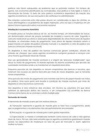 políticas não forem adequadas ao problema que se pretende resolver. Em tempos de
guerra, nas economias planificadas ou centralizadas, essa política é mais rígida e maior a
intervenção do Estado. O êxito de uma política econômica dependerá da reação dos
agentes econômicos, da sua execução e da confiança na administração.

Nas relações comerciais entre dois países devem ser considerados os tipos de câmbio, as
taxas alfandegárias e os problemas da dupla imposição, uma vez que a mudança em um
desses fatores repercutirá sobre a economia nacional.

Introdução à economia monetária

A moeda possui as funções básicas de ser, ao mesmo tempo, um intermediário de trocas;
um denominador comum de preços (unidade de medida) e reserva de valor. Segundo o
conceito tradicional sua oferta é dada pela disponibilidade de ativos financeiros de liquidez
imediata, os chamados meios de pagamento. Esses ativos de liquidez imediata seriam o
papel-moeda em poder do público (moeda manual) e os depósitos à vista do público nos
bancos comerciais (moeda escritural).

Os depósitos à vista do público nos bancos comerciais geram condições, através da
emissão de cheques, que vários agentes econômicos comprem produtos e serviços com
uma mesma quantidade inicial de moeda.

Esse uso generalizado de moeda escritural é a origem do "processo multiplicador", que
eleva os meios de pagamento. A moeda injetada no sistema econômico por decisão da
autoridade monetária tende a se transformar em depósitos bancários.

Enquanto parcelas de tais depósitos se tornam empréstimos dos bancos a terceiros, que
retornam tais recursos ao sistema bancário por meio de novos depósitos, que se tornarão
novos empréstimos...

Uma parcela dos meios de pagamento será mantida sob forma de papel-moeda nas mãos
do público. Uma outra parte será levada à condição de moeda escritural, por meio de
depósitos à vista nos bancos comerciais.

Dos depósitos à vista retiram-se dois encaixes. Um técnico ou voluntário (r1) que deve
satisfazer às operações diárias dos bancos, e um compulsório (r2) recolhido ao Banco
Central como forma de se controlar o efeito multiplicador.

Demanda de moeda

A demanda de moeda ocorre por três motivos básicos:

 A) Transação: representa a guarda de moeda para se fazer face a pagamentos, dado
que os pagamentos e recebimentos não são perfeitamente sincronizados.

 B) Precaução: é a guarda de moeda para cobrir gastos imprevistos.

 C) Especulação: a moeda é considerada também como reserva de valor e não apenas
meio de troca. Por isso, não seria estranho que os agentes econômicos guardassem moeda
ociosa, na expectativa de mudanças na taxa de juros de mercado e, assim, aplicá-la
melhor no futuro.


                                                                             44 | P á g i n a
 