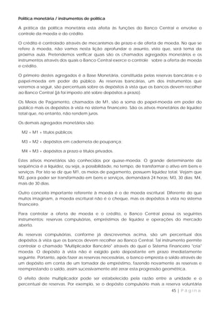 Política monetária / instrumentos de política

A prática da política monetária esta afeita às funções do Banco Central e envolve o
controle da moeda e do crédito.

O crédito é controlado através de mecanismos de prazo e de oferta de moeda. No que se
refere à moeda, não vamos nesta lição aprofundar o assunto, visto que, será tema da
próxima aula. Pretendemos verificar quais são os chamados agregados monetários e os
instrumentos através dos quais o Banco Central exerce o controle sobre a oferta de moeda
e crédito.

O primeiro destes agregados é a Base Monetária, constituída pelas reservas bancárias e o
papel-moeda em poder do público. As reservas bancárias, um dos instrumentos que
veremos a seguir, são percentuais sobre os depósitos à vista que os bancos devem recolher
ao Banco Central (já foi imposto até sobre depósitos a prazo).

Os Meios de Pagamento, chamados de M1, são a soma do papel-moeda em poder do
público mais os depósitos à vista no sistema financeiro. São os ativos monetários de liquidez
total que, no entanto, não rendem juros.

Os demais agregados monetários são:

 M2 = M1 + títulos públicos;

 M3 = M2 + depósitos em caderneta de poupança;

 M4 = M3 + depósitos a prazo e títulos privados.

Estes ativos monetários são conhecidos por quase-moeda. O grande determinante da
seqüência é a liquidez, ou seja, a possibilidade, no tempo, de transformar o ativo em bens e
serviços. Por isto se diz que M1, os meios de pagamento, possuem liquidez total. Vejam que
M2, para poder ser transformado em bens e serviços, demandará 24 horas; M3, 30 dias; M4,
mais de 30 dias.

Outro conceito importante referente à moeda é o de moeda escritural. Diferente do que
muitos imaginam, a moeda escritural não é o cheque, mas os depósitos à vista no sistema
financeiro.

Para controlar a oferta de moeda e o crédito, o Banco Central possui os seguintes
instrumentos: reservas compulsórias, empréstimos de liquidez e operações do mercado
aberto.

As reservas compulsórias, conforme já descrevemos acima, são um percentual dos
depósitos à vista que os bancos devem recolher ao Banco Central. Tal instrumento permite
controlar o chamado "Multiplicador Bancário" através do qual o Sistema Financeiro "cria"
moeda. O depósito à vista não é exigido pelo depositante em prazo imediatamente
seguinte. Portanto, após fazer as reservas necessárias, o banco empresta o saldo através de
um depósito em conta de um tomador de empréstimo, fazendo novamente as reservas e
reemprestando o saldo, assim sucessivamente até zerar esta progressão geométrica.

O efeito deste multiplicador pode ser estabelecido pela razão entre a unidade e o
percentual de reservas. Por exemplo, se o depósito compulsório mais a reserva voluntária
                                                                             45 | P á g i n a
 