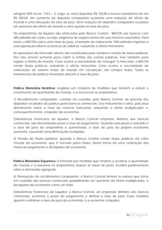 atingem 50% faz-se: 1/0,5 = 2. Logo, se você depositar R$ 100,00 o banco transforma ele em
R$ 200,00. Um aumento do depósito compulsório ocasiona uma redução da oferta de
moeda e uma elevação da taxa de juros. Uma redução do depósito compulsório ocasiona
um aumento da oferta de moeda e uma queda na taxa de juros.

Os empréstimos de liquidez são efetivados pelo Banco Central - BACEN aos bancos com
dificuldades de caixa, ou seja, exigência de saques acima de suas reservas voluntárias. Para
tanto, o BACEN cobra uma taxa de juros, chamada de redesconto. Dificuldades impostas a
esta operação inibem os bancos de utilizá-la, reduzindo a oferta monetária.

As operações do mercado aberto são constituídas pela compra e venda de títulos públicos.
Eles não servem somente para cobrir o rombo das contas públicas, mas também para
regular a oferta de moeda. Caso ocorra a necessidade de "enxugar" o mercado, o BACEN
vende títulos públicos, reduzindo a oferta monetária. Caso ocorra a necessidade de
colocação de volume maior de moeda em circulação, ele compra títulos. Todos os
instrumentos de política monetária alteram a taxa de juros.



Política Monetária Restritiva: engloba um conjunto de medidas que tendem a reduzir o
crescimento da quantidade de moeda, e a encarecer os empréstimos.

1) Recolhimento compulsório: consiste na custódia, pelo Banco Central, de parcela dos
depósitos recebidos do público pelos bancos comerciais. Esse instrumento é ativo, pois atua
diretamente sobre o nível de reservas bancárias, reduzindo o efeito multiplicador e,
consequentemente, a liquidez da economia.

2)Assistência Financeira de liquidez: o Banco Central empresta dinheiro aos bancos
comerciais, sob determinado prazo e taxa de pagamento. Quando esse prazo é reduzido e
a taxa de juros do empréstimo é aumentada, a taxa de juros da própria economia
aumenta, causando uma diminuição na liquidez.

3) Venda de Títulos públicos: quando o Banco Central vende títulos públicos ele retira
moeda da economia, que é trocada pelos títulos. Desta forma há uma contração dos
meios de pagamento e da liquidez da economia.



Política Monetária Expansiva: é formada por medidas que tendem a acelerar a quantidade
de moeda e a baratear os empréstimos (baixar as taxas de juros). Incidirá positivamente
sobre a demanda agregada.

4) Diminuição do recolhimento compulsório: o Banco Central diminui os valores que toma
em custódia dos bancos comerciais, possibilitando um aumento do efeito multiplicador, e
da liquidez da economia como um todo.

5)Assistência Financeira de Liquidez: o Banco Central, ao emprestar dinheiro aos bancos
comerciais, aumenta o prazo do pagamento e diminui a taxa de juros. Essas medidas
ajudam a diminuir a taxa de juros da economia, e a aumentar a liquidez.



                                                                            46 | P á g i n a
 