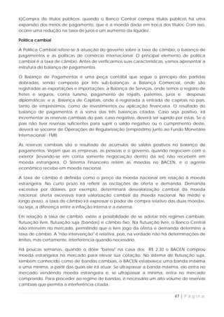 6)Compra de títulos públicos: quando o Banco Central compra títulos públicos há uma
expansão dos meios de pagamento, que é a moeda dada em troca dos títulos. Com isso,
ocorre uma redução na taxa de juros e um aumento da liquidez.

Política cambial

A Política Cambial refere-se à atuação do governo sobre a taxa de câmbio, o balanço de
pagamentos e as políticas de comércio internacional. O principal elemento de política
cambial é a taxa de câmbio. Antes de verificarmos suas características, vamos apresentar a
estrutura do balanço de pagamentos.

O Balanço de Pagamentos é uma peça contábil que segue o princípio das partidas
dobradas, sendo composto por três sub-balanças: a Balança Comercial, onde são
registradas as exportações e importações; a Balança de Serviços, onde temos o registro de
fretes e seguros, conta turismo, pagamento de royalts, patentes, juros e despesas
diplomáticas; e a Balança de Capitais, onde é registrada a entrada de capitais no país,
tanto de empréstimos, como de investimentos ou aplicação financeira. O resultado do
balanço de pagamentos é a soma das três balanças citadas. Caso seja positivo, irá
incrementar as reservas cambiais do país; caso negativo, deverá ser suprido por estas. Se o
país não tiver reservas suficientes para suprir o saldo negativo ou o cumprimento deste,
deverá se socorrer de Operações de Regularização (empréstimo junto ao Fundo Monetário
Internacional - FMI).

As reservas cambiais são o resultado de acúmulos de saldos positivos no balanço de
pagamentos. Vejam que as empresas, as pessoas e o governo, quando negociam com o
exterior (levando-se em conta somente negociação dentro da lei) não recebem em
moeda estrangeira. O Sistema Financeiro retém as moedas no BACEN, e o agente
econômico recebe em moeda nacional.

A taxa de câmbio é definida como o preço da moeda nacional em relação à moeda
estrangeira. No curto prazo irá refletir as oscilações de oferta e demanda. Demanda
excessiva por dólares, por exemplo, determinará desvalorização cambial da moeda
nacional; oferta excessiva trará valorização cambial da moeda nacional. No médio e
longo prazo, a taxa de câmbio irá expressar o poder de compra relativo das duas moedas,
ou seja, a diferença entre a inflação interna e a externa.

Em relação à taxa de câmbio, existe a possibilidade de se adotar três regimes cambiais:
flutuação livre, flutuação suja (bandas) e câmbio fixo. Na flutuação livre, o Banco Central
não intervém no mercado, permitindo que o livre jogo da oferta e demanda determine a
taxa de câmbio. A "não intervenção" é relativa, pois, na verdade não há determinações de
limites, mas certamente, interferência quando necessário.

Há poucas semanas, quando o dólar "bateu" na casa dos R$ 2,30 o BACEN comprou
moeda estrangeira no mercado para elevar sua cotação. No sistema de flutuação suja,
também conhecido como de bandas cambiais, o BACEN estabelece uma banda máxima
e uma mínima, a partir das quais ele irá atuar. Se ultrapassar a banda máxima, ele entra no
mercado vendendo moeda estrangeira e, se ultrapassar a mínima, entra no mercado
comprando. Para proceder ao regime de bandas, é necessário um alto volume de reservas
cambiais que permita a interferência citada.

                                                                            47 | P á g i n a
 