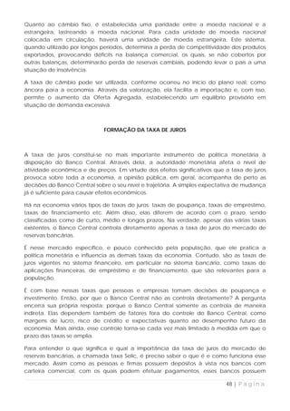 Quanto ao câmbio fixo, é estabelecida uma paridade entre a moeda nacional e a
estrangeira, lastreando a moeda nacional. Para cada unidade de moeda nacional
colocada em circulação, haverá uma unidade de moeda estrangeira. Este sistema,
quando utilizado por longos períodos, determina a perda de competitividade dos produtos
exportados, provocando déficits na balança comercial, os quais, se não cobertos por
outras balanças, determinarão perda de reservas cambiais, podendo levar o país a uma
situação de insolvência.

A taxa de câmbio pode ser utilizada, conforme ocorreu no início do plano real, como
âncora para a economia. Através da valorização, ela facilita a importação e, com isso,
permite o aumento da Oferta Agregada, estabelecendo um equilíbrio provisório em
situação de demanda excessiva.



                             FORMAÇÃO DA TAXA DE JUROS



A taxa de juros constitui-se no mais importante instrumento de política monetária à
disposição do Banco Central. Através dela, a autoridade monetária afeta o nível de
atividade econômica e de preços. Em virtude dos efeitos significativos que a taxa de juros
provoca sobre toda a economia, a opinião pública, em geral, acompanha de perto as
decisões do Banco Central sobre o seu nível e trajetória. A simples expectativa de mudança
já é suficiente para causar efeitos econômicos.

Há na economia vários tipos de taxas de juros: taxas de poupança, taxas de empréstimo,
taxas de financiamento etc. Além disso, elas diferem de acordo com o prazo, sendo
classificadas como de curto, médio e longos prazos. Na verdade, apesar das várias taxas
existentes, o Banco Central controla diretamente apenas a taxa de juros do mercado de
reservas bancárias.

É nesse mercado específico, e pouco conhecido pela população, que ele pratica a
política monetária e influencia as demais taxas da economia. Contudo, são as taxas de
juros vigentes no sistema financeiro, em particular no sistema bancário, como taxas de
aplicações financeiras, de empréstimo e de financiamento, que são relevantes para a
população.

É com base nessas taxas que pessoas e empresas tomam decisões de poupança e
investimento. Então, por que o Banco Central não as controla diretamente? A pergunta
encerra sua própria resposta: porque o Banco Central somente as controla de maneira
indireta. Elas dependem também de fatores fora do controle do Banco Central, como
margens de lucro, risco de crédito e expectativas quanto ao desempenho futuro da
economia. Mais ainda, esse controle torna-se cada vez mais limitado à medida em que o
prazo das taxas se amplia.

Para entender o que significa e qual a importância da taxa de juros do mercado de
reservas bancárias, a chamada taxa Selic, é preciso saber o que é e como funciona esse
mercado. Assim como as pessoas e firmas possuem depósitos à vista nos bancos com
carteira comercial, com os quais podem efetuar pagamentos, esses bancos possuem

                                                                           48 | P á g i n a
 