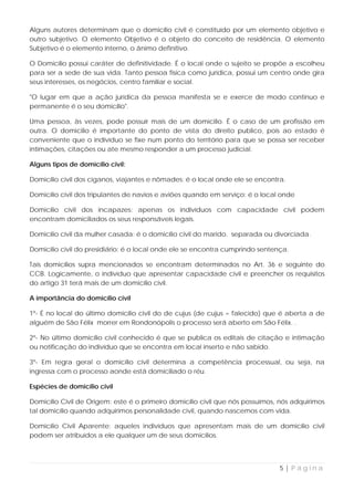 Alguns autores determinam que o domicílio civil é constituído por um elemento objetivo e
outro subjetivo. O elemento Objetivo é o objeto do conceito de residência. O elemento
Subjetivo é o elemento interno, o ânimo definitivo.

O Domicílio possui caráter de definitividade. É o local onde o sujeito se propõe a escolheu
para ser a sede de sua vida. Tanto pessoa física como jurídica, possui um centro onde gira
seus interesses, os negócios, centro familiar e social.

"O lugar em que a ação jurídica da pessoa manifesta se e exerce de modo continuo e
permanente é o seu domicílio".

Uma pessoa, às vezes, pode possuir mais de um domicilio. É o caso de um profissão em
outra. O domicilio é importante do ponto de vista do direito publico, pois ao estado é
conveniente que o indivíduo se fixe num ponto do território para que se possa ser receber
intimações, citações ou ate mesmo responder a um processo judicial.

Alguns tipos de domicílio civíl:

Domicílio civil dos ciganos, viajantes e nômades: é o local onde ele se encontra.

Domicílio civil dos tripulantes de navios e aviões quando em serviço: é o local onde

Domicílio civil dos incapazes: apenas os indivíduos com capacidade civil podem
encontram domiciliados os seus responsáveis legais.

Domicílio civil da mulher casada: é o domicílio civil do marido. separada ou divorciada.

Domicílio civil do presidiário: é o local onde ele se encontra cumprindo sentença.

Tais domicílios supra mencionados se encontram determinados no Art. 36 e seguinte do
CCB. Logicamente, o indivíduo que apresentar capacidade civil e preencher os requisitos
do artigo 31 terá mais de um domicílio civil.

A importância do domicílio civíl

1º- É no local do último domicílio civil do de cujus (de cujus = falecido) que é aberta a de
alguém de São Félix morrer em Rondonópolis o processo será aberto em São Félix. .

2º- No último domicílio civil conhecido é que se publica os editais de citação e intimação
ou notificação do indivíduo que se encontra em local inserto e não sabido.

3º- Em regra geral o domicílio civil determina a competência processual, ou seja, na
ingressa com o processo aonde está domiciliado o réu.

Espécies de domicílio civíl

Domicílio Civil de Origem: este é o primeiro domicílio civil que nós possuímos, nós adquirimos
tal domicílio quando adquirimos personalidade civil, quando nascemos com vida.

Domicílio Civil Aparente: aqueles indivíduos que apresentam mais de um domicílio civil
podem ser atribuídos a ele qualquer um de seus domicílios.




                                                                               5|Página
 