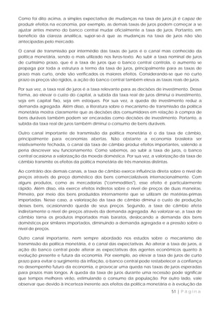 Como foi dito acima, a simples expectativa de mudanças na taxa de juros já é capaz de
produzir efeitos na economia, por exemplo, as demais taxas de juros podem começar a se
ajustar antes mesmo do banco central mudar oficialmente a taxa de juros. Portanto, em
benefício da clareza analítica, supor-se-á que as mudanças na taxa de juros não são
antecipadas pelo mercado.

O canal de transmissão por intermédio das taxas de juros é o canal mais conhecido da
política monetária, sendo o mais utilizado nos livros-texto. Ao subir a taxa nominal de juros
de curtíssimo prazo, que é a taxa de juros que o banco central controla, o aumento se
propaga por toda a estrutura a termo da taxa de juros, principalmente para as taxas de
prazo mais curto, onde são verificados os maiores efeitos. Considerando-se que no curto
prazo os preços são rígidos, a ação do banco central também eleva as taxas reais de juros.

Por sua vez, a taxa real de juros é a taxa relevante para as decisões de investimento. Dessa
forma, ao elevar o custo do capital, a subida da taxa real de juros diminui o investimento,
seja em capital fixo, seja em estoques. Por sua vez, a queda do investimento reduz a
demanda agregada. Além disso, a literatura sobre o mecanismo de transmissão da política
monetária mostra claramente que as decisões dos consumidores em relação à compra de
bens duráveis também podem ser encaradas como decisões de investimento. Portanto, a
subida da taxa real de juros também diminui o consumo de bens duráveis.

Outro canal importante de transmissão da política monetária é o da taxa de câmbio,
principalmente para economias abertas. Não obstante a economia brasileira ser
relativamente fechada, o canal da taxa de câmbio produz efeitos importantes, valendo a
pena descrever seu funcionamento. Como sabemos, ao subir a taxa de juros, o banco
central ocasiona a valorização da moeda doméstica. Por sua vez, a valorização da taxa de
câmbio transmite os efeitos da política monetária de três maneiras distintas.

Ao contrário dos demais canais, a taxa de câmbio exerce influência direta sobre o nível de
preços através do preço doméstico dos bens comercializáveis internacionalmente. Com
alguns produtos, como as mercadorias ("commodities"), esse efeito é particularmente
rápido. Além disso, ela exerce efeitos indiretos sobre o nível de preços de duas maneiras.
Primeiro, por meio dos bens produzidos internamente que se utilizam de matérias-primas
importadas. Nesse caso, a valorização da taxa de câmbio diminui o custo de produção
desses bens, ocasionando queda de seus preços. Segundo, a taxa de câmbio afeta
indiretamente o nível de preços através da demanda agregada. Ao valorizar-se, a taxa de
câmbio torna os produtos importados mais baratos, deslocando a demanda dos bens
domésticos por similares importados, diminuindo a demanda agregada e a pressão sobre o
nível de preços.

Outro canal importante, nem sempre abordado nos estudos sobre o mecanismo de
transmissão da política monetária, é o canal das expectativas. Ao alterar a taxa de juros, a
ação do banco central pode alterar as expectativas dos agentes econômicos quanto à
evolução presente e futura da economia. Por exemplo, ao elevar a taxa de juros de curto
prazo para evitar o surgimento da inflação, o banco central pode restabelecer a confiança
no desempenho futuro da economia, e provocar uma queda nas taxas de juros esperadas
para prazos mais longos. A queda da taxa de juros durante uma recessão pode significar
que tempos melhores virão, estimulando o consumo da população. Por outro lado, vale
observar que devido à incerteza inerente aos efeitos da política monetária e à evolução da
                                                                             51 | P á g i n a
 