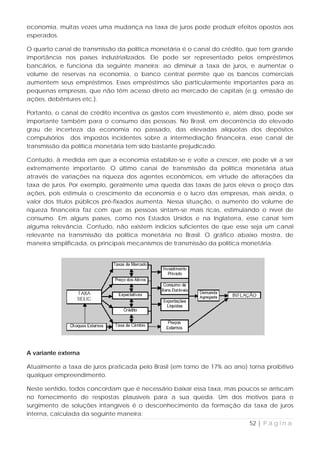 economia, muitas vezes uma mudança na taxa de juros pode produzir efeitos opostos aos
esperados.

O quarto canal de transmissão da política monetária é o canal do crédito, que tem grande
importância nos países industrializados. Ele pode ser representado pelos empréstimos
bancários, e funciona da seguinte maneira: ao diminuir a taxa de juros, e aumentar o
volume de reservas na economia, o banco central permite que os bancos comerciais
aumentem seus empréstimos. Esses empréstimos são particularmente importantes para as
pequenas empresas, que não têm acesso direto ao mercado de capitais (e.g. emissão de
ações, debêntures etc.).

Portanto, o canal de crédito incentiva os gastos com investimento e, além disso, pode ser
importante também para o consumo das pessoas. No Brasil, em decorrência do elevado
grau de incerteza da economia no passado, das elevadas alíquotas dos depósitos
compulsórios dos impostos incidentes sobre a intermediação financeira, esse canal de
transmissão da política monetária tem sido bastante prejudicado.

Contudo, à medida em que a economia estabilize-se e volte a crescer, ele pode vir a ser
extremamente importante. O último canal de transmissão da política monetária atua
através de variações na riqueza dos agentes econômicos, em virtude de alterações da
taxa de juros. Por exemplo, geralmente uma queda das taxas de juros eleva o preço das
ações, pois estimula o crescimento da economia e o lucro das empresas, mais ainda, o
valor dos títulos públicos pré-fixados aumenta. Nessa situação, o aumento do volume de
riqueza financeira faz com que as pessoas sintam-se mais ricas, estimulando o nível de
consumo. Em alguns países, como nos Estados Unidos e na Inglaterra, esse canal tem
alguma relevância. Contudo, não existem indícios suficientes de que esse seja um canal
relevante na transmissão da política monetária no Brasil. O gráfico abaixo mostra, de
maneira simplificada, os principais mecanismos de transmissão da política monetária.




A variante externa

Atualmente a taxa de juros praticada pelo Brasil (em torno de 17% ao ano) torna proibitivo
qualquer empreendimento.

Neste sentido, todos concordam que é necessário baixar essa taxa, mas poucos se arriscam
no fornecimento de respostas plausíveis para a sua queda. Um dos motivos para o
surgimento de soluções intangíveis é o desconhecimento da formação da taxa de juros
interna, calculada da seguinte maneira:
                                                                           52 | P á g i n a
 