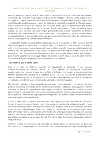 TAXA DE JUROS INTERNA = TAXA DE JUROS EXTERNA + RISCO PAÍS + EXPECTATIVA DE
                                     INFLAÇÃO

Aqui se percebe que a taxa de juros interna depende dos juros praticados no exterior,
acrescidos do risco-país mais o que se espera como inflação. Portanto, para reduzir o que
se paga ao capital dentro do Brasil tem-se inicialmente de baixar o risco-país - o que vem
acontecendo gradativamente - além de diminuir a expectativa quanto à inflação. Assim,
não é suficiente o Brasil ter apenas um risco-país baixo (que é determinado por fontes
exógenas), mas também ficar atento a sua inflação, justamente o fator que determina a
queda, ou não, na taxa de juros sempre promovida pelo Copom (Conselho de Política
Monetária) em suas reuniões a cada 45 dias. Não basta, portanto, apenas afirmar que é
necessário baixar a taxa de juros, uma vez que ela depende de uma série de variáveis que
muitas vezes fogem ao controle das autoridades.

 É necessário atacar as verdadeiras causas que fazem o risco-país ser alto - como o déficit
das contas públicas, entre eles o previdenciário - e a inflação. Com atitudes contrárias a
este comportamento o país sai perdendo, por um lado por não haver um debate profundo
sobre a raiz dos problemas e, por outro, só depois de mais algum tempo é que se vai
conseguir o tão esperado crescimento sustentado e a menor dependência do exterior -
pois mesmo quando se conseguir atacar as causas e com elas a taxa de juros interna,
ainda levará algum tempo para sentir os reflexos na economia.

Você sabe o que é a taxa Selic?

Selic é a sigla de Sistema Especial de Liquidação e Custódia. É um sistema
computadorizado do Banco Central, ao qual apenas as instituições financeiras
credenciadas têm acesso. A taxa de juros Selic é definida como sendo a taxa overnight do
Sistema Especial de Liquidação e Custódia (Selic). Ela é a taxa média ponderada pelo
volume das operações de financiamento por um dia, lastreadas em títulos públicos federais
e realizadas no sistema Selic, na forma de operações compromissadas.

Ela é fixada pelo Banco Central do Brasil e é a taxa básica utilizada como referência pela
política monetária entendida como conjunto de medidas adotadas pelo governo visando
adequar os meios de pagamentos disponíveis (moeda) às necessidades da economia do
país. Funciona mais ou menos como a compensação de um banco, só que no mercado de
títulos públicos: transfere os papéis para o comprador, ao mesmo tempo em que credita o
valor da venda para o vendedor.

Como a taxa Selic é utilizada no mercado para operações interbancárias de um dia e
funciona como referencia básica para os juros da economia, ela acaba afetando a vida
de um trabalhador, pois a elevação ou diminuição dos juros básicos naturalmente eleva ou
reduz as taxas cobradas pelo banco no crédito ao consumidor ou às empresas.Tudo isso é
feito em tempo real. O Selic calcula uma média dos juros que o governo paga aos bancos
que lhe emprestam dinheiro. Essa média, chamada de Taxa Over-Selic, serve de referência
para todas as outras taxas de juros do país. Por isso, a Taxa Over-Selic é chamada também
de juro básico.

Como é a taxa de referência do mercado, ela baliza todas as outras taxas de juros da
economia: do cheque especial, do crediário, dos cartões de crédito. É por isso que quando

                                                                            53 | P á g i n a
 