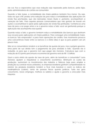 ela cai, fica a expectativa que essa redução seja repassada pelos bancos, pelas lojas,
pelas administradoras de cartões ao consumidor.

Quando a Selic baixa, a rentabilidade dos títulos públicos também fica menor. Ou seja,
toda vez que o BC produz uma redução de juros reduz a rentabilidade das aplicações em
renda fixa pós-fixadas, que são lastreadas nesses títulos e ,portanto, acompanham a
variação da Selic. Para aquelas pessoas conservadores que não gostam de investir em
ações o aconselhável é optar pelas aplicações de renda fixa prefixadas. Combina-se uma
taxa de juros a ser paga antes e se o governo reduz a Selic você sai ganhando porque a
aplicação não acompanha essa queda.

Quando reduz a Selic o governo também reduz a rentabilidade dos bancos que destinam
seus recursos para aplicações em títulos públicos. Para conseguir uma rentabilidade maior,
os bancos "são empurrados" a para fazer operações de crédito. Esse movimento provoca
uma concorrência maior entre os bancos e o efeito disso é que os juros podem cair um
pouco mais.

Não só os consumidores tendem a se beneficiar da queda de juros, mas o próprio governo.
Uma parte de sua dívida tem o pagamento de juros atrelado à Selic. Quando ela é
reduzida, os juros que o governo tem que pagar são menores. Calcula-se que com a
redução de 0,5 ponto percentual a economia do governo será de R$ 1,3 bilhão.

Qual o outro efeito da queda da taxa de juros, além de beneficiar o consumidor? Juros
menores ajudam a impulsionar o crescimento econômico. Diminuem os custos de
produção, aumentam os investimentos das indústria e fábricas (seja para ampliar a
produção ou construir novas unidades), as empresas brasileiras ganham competitividade no
exterior (os produtos brasileiros tendem a ficar mais baratos) e caem os índices de
inadimplência (calote), tanto de pessoas físicas quanto jurídicas. Tudo isso gera
crescimento, novos empregos, melhora os salários e ajuda o governo a arrecadar mais
impostos.




                                                                           54 | P á g i n a
 