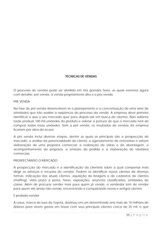 TÉCNICAS DE VENDAS



O processo de vendas pode ser dividido em três grandes fases, as quais veremos agora
com detalhe: pré venda, a venda propriamente dita e o pós venda.

PRE VENDA

Na fase de pré venda desenvolvem se o planejamento e a concretização de uma série de
atividades que irão auxiliar a seqüência do processo da venda. A empresa deve primeiro
identificar o que o seu mercado quer para depois sair em busca de clientes. Não adianta
nada produzir 100 mil unidades do produto e adotar a postura de que o mercado terá de
comprar todas essas unidades. Sem a pré venda, os resultados de vendas da empresa
ficariam por obra do acaso.

A pré venda inclui diversas etapas, dentre as quais as principais são a prospecção do
mercado, a análise da potencialidade do cliente, o agendamento de entrevistas e visitam
elaboração de uma proposta comercial, a realização de visitas e da abordagem, o
acompanhamento da proposta, a emissão do pedido e a elaboração de relatórios
comerciais.

PROSPECTANDO O MERCADO

A prospecção do mercado é a identificação da clientela sobre a qual compensa mais
dirigir os esforços e recursos de vendas. Podem se identificar novos clientes de diversas
formas: indicação dos atuais clientes, aquisição de listagens e de cadastros de clientes
(maffing), visita porta a porta, feiras, exposições, anúncios classificados, entidades de
classe. Além de procurar vender mais para quem já vende, o vendedor tem de vender
para quem ele ainda não vende, encontrando e conquistando novos e antigos clientes.

É proibido vender

A Lexus, marca de luxo da Toyota, destinou em um determinado ano mais de 10 milhões de
dólares para serem gastos em festas com seus principais clientes cerca de 25 mil, o que

                                                                          55 | P á g i n a
 