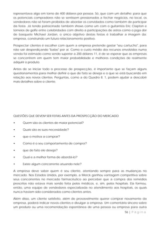 representava algo em torno de 400 dólares por pessoa. Só, que com um detalhe: para que
os potenciais compradores não se sentissem pressionados a fechar negócios, no local, os
vendedores não só foram proibidos de abordar os convidados como também de participar
da festa. Já tendo patrocinado também shows como um com o guitarrista Eric Clapton e
torneios de golfe entre celebridades com direito a participações de astros como o joga dor
de basquete Michael Jordan, o único objetivo destas festas é trabalhar a imagem da:
empresa, construindo um futuro relacionamento positivo.

Prospectar clientes é escolher com quem a empresa pretende gastar "seu cartucho", para
não sair desperdiçando "balas" por aí. Como o custo médio dos recursos envolvidos numa
venda foi estimado como sendo superior a 200 dólares 11, é de se esperar que as empresas
se concentrem em quem tem maior probabilidade e melhores condições de realmente
adquirir o produto.

Antes de se iniciar todo o processo de prospecção, é importante que se façam alguns
questionamentos para melhor definir o que de fato se deseja e o que se está buscando em
relação aos novos clientes. Perguntas, como a do Quadro 8. 1, podem ajudar a descobrir
mais detalhes sobre o cliente.




QUESTÕES QUE DEVEM SER FEITAS ANTES DA PROSPECÇÃO DO MERCADO

•     Quem são os clientes de maior potencial?

•     Quais são as suas necessidade?

•     que o motiva a comprar?

•     Como é o seu comportamento de compra?

•     que de fato ele deseja?

•     Qual e a melhor forma de abordá-lo?

•     Existe algum concorrente atuando nele?

A empresa deve saber quem é seu cliente, atentando sempre para as mudanças no
mercado. Nos Estados Unidos, por exemplo, a Merck ganhou vantagem competitiva sobre
seus concorrentes no mercado farmacêutico ao perceber que a compra dos remédios
prescritos não estava mais sendo feita pelos médicos, e, sim, pelos hospitais. Ela formou,
então, uma equipe de vendedores especializada no atendimento aos hospitais, os quais
nunca haviam sido considerados como clientes antes.

Além disso, um cliente satisfeito, além de provavelmente querer comprar novamente da
empresa, poderá indicar novos clientes e divulgar a empresa. Um comentário sincero sobre
um produto ou uma recomendação espontânea de uma pessoa ou empresa para outra
                                                                           56 | P á g i n a
 