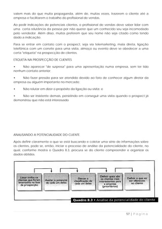 valem mais do que muita propaganda, além de, muitas vezes, trazerem o cliente até a
empresa e facilitarem o trabalho do profissional de vendas.

Ao pedir indicações de potenciais clientes, o profissional de vendas deve saber lidar com
uma certa relutância da pessoa por não querer que um conhecido seu seja incomodado
pelo vendedor. Além disso, muitos preferem que seu nome não seja citado como tendo
dado a indicação.

Para se entrar em contato com o prospect, seja via telemarketing, mala direta, ligação
telefônica com um convite para uma visita, almoço ou evento deve se obedecer a uma
certa "etiqueta" na prospecção de clientes.

ETIQUETA NA PROSPECÇÃO DE CLIENTES

•    Não aparecer "de surpresa" para uma apresentação numa empresa, sem ter tido
nenhum contato anterior;

•    Não fazer pressão para ser atendido devido ao fato de conhecer algum diretor da
empresa ou alguém importante no mercado;

•     Não relutar em dizer o propósito da ligação ou visita; e

•   Não ser insistente demais, persistindo em conseguir uma visita quando o prospect já
demonstrou que não está interessado




ANALISANDO A POTENCIALIDADE DO CLIENTE

Após definir claramente o que se está buscando e coletar uma série de informações sobre
os clientes, pode se, então, iniciar o processo de análise da potencialidade do cliente, no
qual, conforme mostra o Quadro 8.3, procura se do cliente compreender e organizar os
dados obtidos.




                                                                            57 | P á g i n a
 