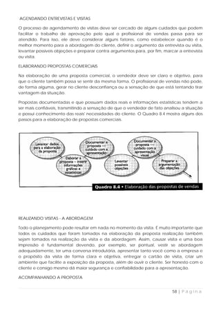 AGENDANDO ENTREVISTAS E VISITAS

O processo de agendamento de visitas deve ser cercado de alguns cuidados que podem
facilitar o trabalho de aprovação pelo qual o profissional de vendas passa para ser
atendido. Para isso, ele deve considerar alguns fatores, como estabelecer quando é o
melhor momento para a abordagem do cliente, definir o argumento da entrevista ou visita,
levantar possíveis objeções e preparar contra argumentos para, por fim, marcar a entrevista
ou visita.

ELABORANDO PROPOSTAS COMERCIAIS

Na elaboração de uma proposta comercial, o vendedor deve ser claro e objetivo, para
que o cliente também possa se sentir da mesma forma. O profissional de vendas não pode,
de forma alguma, gerar no cliente desconfiança ou a sensação de que está tentando tirar
vantagem da situação.

Propostas documentadas e que possuam dados reais e informações estatísticas tendem a
ser mais confiáveis, transmitindo a sensação de que o vendedor de fato analisou a situação
e possui conhecimento das reais' necessidades do cliente. O Quadro 8.4 mostra alguns dos
passos para a elaboração de propostas comerciais.




REALIZANDO VISITAS - A ABORDAGEM

Todo o planejamento pode resultar em nada no momento da visita. É muito importante que
todos os cuidados que foram tomados na elaboração da proposta realização também
sejam tomados na realização da visita e da abordagem. Assim, causar visita e uma boa
impressão é fundamental devendo, por exemplo, ser pontual, vestir se abordagem
adequadamente, ter uma conversa introdutória, apresentar tanto você como a empresa e
o propósito da visita de forma clara e objetiva, entregar o cartão de visita, criar um
ambiente que facilite a exposição da proposta, além de ouvir o cliente. Ser honesto com o
cliente e consigo mesmo dá maior segurança e confiabilidade para a apresentação.

ACOMPANHANDO A PROPOSTA


                                                                            58 | P á g i n a
 