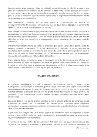 Ao apresentar uma proposta, deve se estimular a participação do cliente, avaliar o seu
grau de compreensão, verificar se há dúvidas e fazer uma "leitura gestual" do cliente,
reparando, por exemplo, na sua postura física, expressão facial e movimentação das mãos,
pois, às vezes, o vendedor pode não estar agradando e, dependendo do momento, ainda
dá tempo para mudar de tática.

Dois momentos costumam ser decisivos para a concretização da venda no
acompanhamento da proposta: o tratamento que se deve dar às objeções e o momento
oportuno de se efetuar o fechamento da vendo.

Nem sempre os vendedores se preparam de forma adequada para fazer uma proposta. É
possível que em algumas situações venham a ser pegos de surpresa por alguma objeção
que não havia sido considerada. Deve se tentar avaliar o que de fato existe, por trás da
objeção; pode ser que ela própria já traga consigo a resposta que o cliente espera ouvir do
vendedor.

O momento do fechamento da venda é encarado por alguns vendedores como sendo de
extremo sacrifício e desgaste. Pode ser exatamente o contrário, se a negociação for
conduzida com clareza e envolvimento das partes. Se vendedor e cliente puderem ouvir e
falar e se as dúvidas forem esclarecidas, o momento da venda será, provavelmente,
encarado com satisfação e naturalidade por ambos.

Assim, alguns dados importantes para o acompanhamento da proposta são: efetuar um
breve resumo do que foi exposto; enfatizar os pontos mais importantes da proposta;
levantar as objeções; contra argumentar as objeções; verificar se algum ponto não ficou
claro; propor o fechamento da venda para, por fim, fechar-la.



                                 RELAÇÕES COM CLIENTES



As empresas estão buscando a todo o momento estreitar o seu contato com o mercado.
Na Inglaterra, por exemplo, a rede de supermercados Tesco tem uma cópia autorizada da
chave do carro de alguns de seus clientes para, depois de cumprir a lista de compras pela
Internet, colocar as sacolas diretamente no porta-malas dos veículos de seus clientes, na
garagem da empresa na qual trabalham ou em qualquer outro lugar no qual o carro fique
estacionado.

Esta abordagem tem como grande objetivo deixar o cliente próximo da empresa e não
vulnerável às ações dos concorrentes. As formas atuais utilizadas pelas empresas
demonstram uma preocupação constante em não perder seus clientes fiéis e em oferecer
fatos novos a cada momento.

É por meio da criação de uma ampla gama de novidades que as empresas buscam
cativar o seu público, evitando, assim, uma possível vulnerabilidade quanto às ações de
seus concorrentes diretos ou indiretos.

A proteção do seu nicho de consumidores faz com que os custos operacionais das
organizações também se elevem a patamares que em muitas ocasiões suplantam as

                                                                            59 | P á g i n a
 