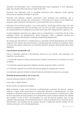 Domicílio Civil Necessário: este é determinado pela nossa Legislação, é uma imposição
legal. São aqueles determinados no artigo 36 do CCB.

Domicílio Civil Voluntário: este é escolhido livremente pelo indivíduo, basta apenas
preencher os requisitos do Artigo 31 do CCB.

Domicílio Civil Especial: também conhecido como domicílio civil contratual, este é
determinado pela vontade dos contratantes. "o domicílio civil comum é real (residência),
enquanto que o domicílio civil especial é uma ficção (não tem a residência).

Domicílio Civil da Pessoa Jurídica: é um ente abstrato, criado pelo sistema legal. Esta não
apresenta propriamente dito um domicílio civil, mas sim uma SEDE. A pessoa jurídica pode
ser responsabilizada em qualquer local onde tenha sede, filial, departamento, agência, etc.

A nossa legislação determina em alguns casos a competência e o domicílio civil de certos
indivíduos, diante da hiposuficiência destes (fraqueza). Pode o indivíduo escolher um
domicílio especial contrariando o domicílio determinado legalmente?

As normas que determinam a competência e o domicílio civil do hiposuficiente são normas
cogentes (são aquelas que não aceitam a manifestação de vontade do indivíduo). Assim,
as partes não podem determinar um domicílio diferente daquele determinado pela nossa
legislação.

Características do domicílio civíl

Como o domicílio especial é determinado através de um contrato, este apresenta nas
seguintes características:

1- O domicílio especial é eficaz somente para as partes contratantes (o contrato é lei entre
as partes);

2- O domicílio especial apresenta validade somente enquanto existir o contrato;

3- O domicílio especial se encontra diretamente ligado às cláusulas do contrato;

4- O domicílio especial também é denominado de domicílio de eleição ou contratual.

Domicilio da pessoa jurídica (art. 35 do ccb)

Quanto a pessoas jurídicas o domicilio é:

I) da união, o distrito federal;

II) dos estados, as respectivas capitais;

III)do município, o lugar onde funciona a administração municipal; das demais pessoas
jurídicas, o lugar onde funcionarem as respectivas diretorias e administrações, ou onde
elegerem o domicilio especial nos seus estatutos ou atos constitutivos." Sempre que a união
for uma das partes de ação judicial, será competente a justiça federal sediada nas capitais
dos estados". O fato é que a lei pressupõe, no caso de pessoas jurídicas, que, se elas
espalham filiais pelo país, necessariamente devem colocar propostos seus à altura de serem
demandados. Tais medidas são de grande alcance a todos que travam contato, de um
modo ou de outro, com uma pessoa jurídica.
                                                                              6|Página
 