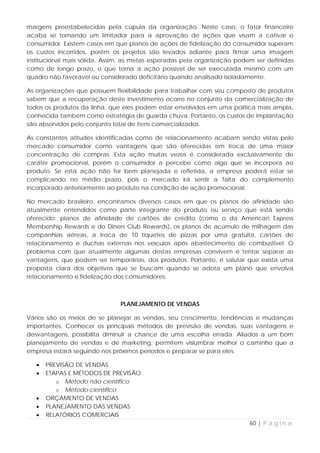 margens preestabelecidas pela cúpula da organização. Neste caso, o fator financeiro
acaba se tornando um limitador para a aprovação de ações que visam a cativar o
consumidor. Existem casos em que planos de ações de fidelização do consumidor superam
os custos incorridos, porém os projetos são levados adiante para firmar uma imagem
institucional mais sólida. Assim, as metas esperadas pela organização podem ser definidas
como de longo prazo, o que torna a ação possível de ser executada mesmo com um
quadro não favorável ou considerado deficitário quando analisado isoladamente.

As organizações que possuem flexibilidade para trabalhar com seu composto de produtos
sabem que a recuperação deste investimento ocorre no conjunto da comercialização de
todos os produtos da linha, que eles podem estar envolvidos em uma política mais ampla,
conhecida também como estratégia de guarda chuva. Portanto, os custos de implantação
são absorvidos pelo conjunto total de itens comercializados.

As constantes atitudes identificadas como de relacionamento acabam sendo vistas pelo
mercado consumidor como vantagens que são oferecidas em troca de uma maior
concentração de compras. Esta ação muitas vezes é considerada exclusivamente de
caráter promocional, porém o consumidor a percebe como algo que se incorpora ao
produto. Se esta ação não for bem planejada e refletida, a empresa poderá estar se
complicando no médio prazo, pois o mercado irá sentir a falta do complemento
incorporado anteriormente ao produto na condição de ação promocional.

No mercado brasileiro, encontramos diversos casos em que os planos de afinidade são
atualmente entendidos como parte integrante do produto ou serviço que está sendo
oferecido: planos de afinidade de cartões de crédito (como o da American Express
Membership Rewards e do Diners Club Rewards), os planos de acúmulo de milhagem das
companhias aéreas, a troca de 10 tíquetes de pizzas por uma gratuita, cartões de
relacionamento e duchas externas nos veículos após abastecimento de combustível. O
problema com que atualmente algumas destas empresas convivem é tentar separar as
vantagens, que podem ser temporárias, dos produtos. Portanto, é salutar que exista uma
proposta clara dos objetivos que se buscam quando se adota um plano que envolva
relacionamento e fidelização dos consumidores.



                               PLANEJAMENTO DE VENDAS

Vários são os meios de se planejar as vendas, seu crescimento, tendências e mudanças
importantes. Conhecer os principais métodos de previsão de vendas, suas vantagens e
desvantagens, possibilita diminuir a chance de uma escolha errada. Aliados a um bom
planejamento de vendas e de marketing, permitem vislumbrar melhor o caminho que a
empresa estará seguindo nos próximos períodos e preparar se para eles.

   •   PREVISÃO DE VENDAS
   •   ETAPAS E MÉTODOS DE PREVISÃO
          o Método não científico
          o Método científico
   •   ORÇAMENTO DE VENDAS
   •   PLANEJAMENTO DAS VENDAS
   •   RELATÓRIOS COMERCIAIS
                                                                          60 | P á g i n a
 