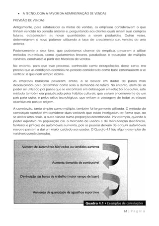 •   A TECNOLOGIA A FAVOR DA ADMINISTRAÇÃO DE VENDAS

PREVISÃO DE VENDAS

Antigamente, para estabelecer as metas de vendas, as empresas consideravam o que
tinham vendido no período anterior e, perguntando aos clientes quais seriam suas compras
futuras, estabeleciam as novas quantidades a serem produzidas. Outras vezes,
determinavam o novo patamar utilizando a taxa de crescimento das vendas do ano
anterior.

Posteriormente a essa fase, que poderíamos chamar de empírica, passaram a utilizar
métodos estatísticos, como ajustamentos lineares, parabólicos e equações de múltiplas
variáveis, construídos a partir dos históricos de vendas.

No entanto, para que esse processo, conhecido como extrapolação, desse certo, era
preciso que as condições ocorridas no período considerado como base continuassem a se
verificar, o que nem sempre ocorre.

As empresas brasileiras passaram, então, a se basear em dados de países mais
desenvolvidos para determinar como seria a demanda no futuro. No entanto, além de só
poder ser utilizado por países que se encontram em defasagem em relação aos outros, este
método também era prejudicado pelos hábitos culturais, que variam enormemente de um
país para outro, e pelos saltos tecnológicos, que evitam a passagem de todas as etapas
ocorridas no país de origem.

A correlação, tanto simples como múltipla, também foi largamente utilizada. O método da
correlação consiste em considerar duas variáveis que estão interligadas de forma que, ao
se alterar uma delas, a outra variará numa proporção determinada. Por exemplo, quando o
poder aquisitivo da população cai, o mercado de usados e de manutenção mecânicos,
funileiros e pintores de automóveis aumenta, pois as pessoas deixam de adquirir automóveis
novos e passam a dar um maior cuidado aos usados. O Quadro 4.1 traz alguns exemplos de
variáveis correlacionadas.




                                                                           61 | P á g i n a
 