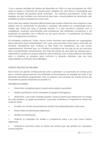Com a quebra da Bolsa de Valores de NovaYork em 1929 e a crise do petróleo de 1930,
todos os países e empresas do mundo foram atingidos de uma forma e intensidade que
nenhum método de previsão pôde antecipar. As empresas perceberam, então, que
qualquer um dos métodos, por mais preciso que fosse. Jamais poderia ter detectado com
exatidão os efeitos causados por essas crises.

Ficou claro que existem situações diferenciadas que podem influenciar uma empresa e que
podem não ter acontecido no passado e, portanto, não podem ser consideradas numa
análise que tenha por base o período anterior. É o que acontece também com a
estagflação, situação caracterizada pela paralisação das atividades econômicas e da
produção em paralelo com a inflação ou, de outra maneira, a coexistência da inflação
com a estagnação econômica.

Os estudiosos resolveram, então, buscar outras maneiras que pudessem ser empregadas
pelos executivos para determinarem com uma certa precisão como seria o mercado de
amanhã. Perceberam que, embora se fale muito em turbulência, ela não ocorre
repentinamente. Notaram que, se o histórico econômico de um país ou de um mercado
fosse acompanhado continuamente, por meio do estudo de uma série de variáveis que o
representem, poderia ser possível detectar uma mudança com a antecedência necessária
para a empresa se preparar para enfrentar a situação anômala, seja ela uma
oportunidade ou ameaça mercadológica.



ETAPAS E MÉTODOS DE PREVISÃO

Deve haver um grande entrelaçamento entre a previsão e o orçamento de vendas para
que o controle operacional de uma atividade comercial possa ser atingido em toda a sua
plenitude inicialmente programada. Para se elaborar uma previsão de vendas formal são
necessários os passos mostrados no Quadro 4.2.

PREVISÃO DE VENDAS

•     Determinar os objetivos para os quais serão usadas as previsões

•     Dividir os produtos a serem estudados em grupos homogêneos.

•    Determinar, com maior exatidão possível, quais os fatores que influenciam as vendas
de cada produto, ou grupo de produtos, e procurar estabelecer a importância relativa de
cada um deles.

•     Escolher um método de previsão de vendas mais adequado para cada caso.

•     Reunir todas as informações disponíveis

•     Analisar as informações.

•     Verificar os resultados da análise e compará-los entre si ou com outros fatores
disponíveis.

•     Estabelecer premissas sobre os efeitos dos fatores que não podem ser calculados
numericamente.

                                                                         62 | P á g i n a
 