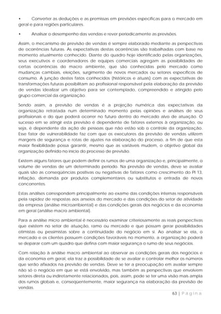 •      Converter as deduções e as premissas em previsões específicas para o mercado em
geral e para regiões particulares.

•     Analisar o desempenho das vendas e rever periodicamente as previsões.

Assim, o mecanismo de previsão de vendas é sempre elaborado mediante as perspectivas
de ocorrências futuras. As expectativas destas ocorrências são trabalhadas com base no
momento atualmente conhecido. Diante do quadro hoje identificado pelas organizações,
seus executivos e coordenadores de equipes comerciais agregam as possibilidades de
certas ocorrências do macro ambiente, que são conhecidas pelo mercado como
mudanças cambiais, eleições, surgimento de novos mercados ou setores específicos de
consumo. A junção destes fatos conhecidos (históricos e atuais) com as expectativas de
transformações futuras possibilitam ao profissional responsável pela elaboração da previsão
de vendas idealizar um objetivo para ser contemplado, compreendido e atingido pelo
grupo comercial da organização.

Sendo assim, a previsão de vendas é a projeção numérica das expectativas da
organização retratada num determinado momento pelas opiniões e análises de seus
profissionais e do que poderá ocorrer no futuro dentro do mercado alvo de atuação. O
sucesso em se atingir esta previsão é dependente de fatores externos à organização, ou
seja, é dependente da ação de pessoas que não estão sob o controle da organização.
Esse fator de vulnerabilidade faz com que os executores da previsão de vendas utilizem
margens de segurança e rotas de ajustes na elaboração do processo, a fim de que esta
maior flexibilidade possa garantir, mesmo que as variáveis mudem, o objetivo global da
organização definido no início do processo de previsão.

Existem alguns fatores que podem definir os rumos de uma organização e, principalmente, o
volume de vendas de um determinado período. Na previsão de vendas, deve se avaliar
quais são as conseqüências positivas ou negativas de fatores como crescimento do PI 13,
inflação, demanda por produtos complementares ou substitutos e entrada de novos
concorrentes.

Estas análises correspondem principalmente ao exame das condições internas responsáveis
pela rapidez de respostas aos anseios do mercado e das condições do setor de atividade
da empresa (análise microarribiental) e das condições gerais dos negócios e da economia
em geral (análise macro ambiental).

Para a análise micro ambiental é necessário examinar criteriosamente as reais perspectivas
que existem no setor de atuação, ramo ou mercado e que possam gerar possibilidades
otimistas ou pessimistas sobre a continuidade do negócio em si. Ao analisar se ela, o
mercado e os clientes possuem condições favoráveis no momento, a organização poderá
se deparar com um quadro que defina com maior segurança o rumo de seus negócios.

Com relação à análise macro ambiental ao observar as condições gerais dos negócios e
da economia em geral, ela traz a possibilidade de se avaliar e controlar melhor os números
que serão afixados na previsão de vendas. Deve se ter a preocupação em avaliar sempre
não só o negócio em que se está envolvido, mas também as perspectivas que envolvem
setores direta ou indiretamente relacionados, pois, assim, pode se ter uma visão mais ampla
dos rumos globais e, conseqüentemente, maior segurança na elaboração da previsão de
vendas.
                                                                              63 | P á g i n a
 