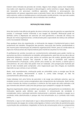 Existem vários métodos de previsão de vendas. Alguns mais antigos, outros mais modernos,
mas todos com algumas vantagens e desvantagens, como veremos a seguir. Alguns deles
são baseados em processos científicos apurados, refletindo a preocupação das
organizações em possuir segurança para a previsão futura: são os métodos científicos. No
outro extremo, estão os métodos pouco conceituados cientificamente, mas que são usados
em função dos recursos disponíveis: são os métodos não científicos.



                                MOTIVAÇÃO PARA VENDAS



Uma das tarefas mais difíceis do gestor da área comercial, seja ele gerente ou supervisor de
vendas, é conseguir manter motivada a sua equipe de trabalho. Motivação pode ser
definida como a disposição de exercitar um nível persistente e elevado de esforço na
direção de metas organizacionais, condicionada pela capacidade do esforço de satisfazer
certa necessidade individual.

Para qualquer área da organização, a motivação da equipe é fundamental para o bom
andamento do trabalho, integração das pessoas, execução das tarefas, produtividade e
até mesmo para manutenção do ambiente organizacional. Porém, para os vende-dores os
aspectos motivacionais são imprescindíveis para mantê-los atuantes no mercado.

O profissional de vendas necessita ser constantemente estimulado para poder manter ou
aumentar seu ritmo e rendimento no trabalho, principalmente, pelo fato de seu dia a dia ser
altamente dinâmico e incerto, pois, dentre os contatos que ele realiza, grande parte não
gera um resultado positivo. Isso equivale a dizer que o vendedor está exposto
constantemente à frustração, como, perder uma venda ou, até mesmo, o cliente para a
concorrência, de uma visita não poder mais ser realizada, uma prospecção frustrada por
não ter sido recebido pelo comprador, uma negociação que não chegou ao resultado
esperado ou que corroeu a sua comissão.

Assim, mais resumidamente, motivação pode ser entendida como a energia que flui de
dentro das pessoas, direcionando a ação. E, como toda energia, se não for
constantemente alimentada, acaba.

Cada indivíduo tem uma forma de perceber e de reagir aos estímulos externos, que na
verdade servem como canais energizadores dos componentes da motivação. Assim sendo,
a única maneira de motivar as pessoas é conhecer de fato quais são estes estímulos e de
que maneira eles afetam cada uma das pessoas que compõem a equipe de trabalho.

Algumas organizações ainda acreditam que as pessoas, principalmente os vendedores, são
motivadas apenas pelo dinheiro que recebem. A remuneração do vendedor é
considerada como o principal elemento motivacional e, portanto, quando a equipe ou o
vendedor estão desmotivados é porque são mal remunerados ou a comissão está muito
baixa.

Entretanto, o que se tem observado é que o descontentamento com a organização ou a
desmotivação da equipe de vendas estão ligados a fatores como falta de parâmetros para
a promoção dos vendedores; iniqüidade na forma de remuneração entre os componentes
                                                                            64 | P á g i n a
 