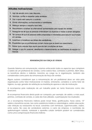REMUNERAÇÃO DA FORÇA DE VENDAS



Quando falamos em remuneração, estamos enfocando todos os aspectos que compõem
o salário de um profissional de vendas, como valores fixos, comissões e prêmios. Além disso,
os benefícios diretos e indiretos, inerentes ao cargo ou à organização, também são
considerados como parte da remuneração da força de vendas.

Alguns autores consideram que a remuneração de um profissional deve ser vista pela
organização como fator motivacional. A maioria, entretanto, considera o como fator de
higiene, ou seja, gerador de satisfação ou insatisfação apenas e não de motivação.

A recompensa pela realização de um trabalho pode ser tanto financeira como não
financeira.

A recompensa financeira direta pode ser composta, por exemplo, de salário, o mais usual,
prêmios, comissão de vendas, a cada dia mais utilizada, e participação nos resultados.

Já a recompensa financeira indireta pode incluir férias, gratificações, horas extras, 13º
salário e benefícios sociais, tais como assistência médica e odontológica, salário educação,
vale refeição ou restaurante no local, convênios com farmácias, supermercados, clubes,
entre outros. No caso de vendedores externos, o carro da empresa, o reembolso da
quilometragem rodada, notebook e aparelho celular também podem ser considerados
como uma compensação financeira indireta.




                                                                            66 | P á g i n a
 