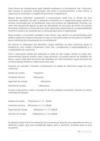 Outra forma de compensação pelo trabalho realizado é a recompensa não financeira,
que envolve as questões motivacionais, tais como o reconhecimento, a auto estima, a
segurança no emprego e o orgulho de pertencer à organização.

Apesar dessas definições, usualmente a remuneração nada mais é, dentro de uma
sociedade capitalista, do que a atribuição monetária ou o pagamento pelas tarefas ou
serviços executados por um profissional, para uma pessoa ou organização. Portanto, seu
valor está diretamente ligado ao grau de dificuldade na execução da tarefa, ao número
de pessoas existentes no mercado que estão aptas para desenvolvê-la, a responsabilidade
inerente à tarefa e ao resultado que a execução gera para a organização.

Neste sentido, é necessário considerar esses fatores, que devem ser parametrizados pela
política salarial da empresa baseado no que se está praticando no mercado de trabalho,
para a definição da remuneração de um profissional.

Ao elencar as atribuições aos diferentes cargos existentes na área comercial, pode se
estabelecer uma análise comparativa entre eles, considerando a responsabilidade e a
complexidade de cada fator.

Com a pontuação obtida por atribuição a cada um dos cargos, somam se todas elas,
determinando quantos pontos cada cargo alcançou. Os pontos devem ser divididos em
faixas, e para cada faixa de pontos são atribuídos um valor monetário e quais deveriam ser
as faixas salariais mínima e máxima para este valor.

Vejamos um exemplo. Considere a pontuação na análise de diferentes cargos da área
comercial:

Auxiliar de vendas           150 pontos

Vendedor técnico             400 pontos

Supervisor de vendas                  600 pontos

Gerente de vendas                 1.800 pontos

Se para cada ponto o valor a ser pago for de três unidades monetárias, teríamos os valores
mostrados no Quadro :



Auxiliar de vendas     150 pontos x 3 = $   450,00

Vendedor técnico       400 pontos x 3 = $ 1.200,00

Supervisor de vendas         600 pontos x 3 = $ 1.800,00

Gerente de vendas           1.800 pontos x 3 = $ 5.400,00



A utilização desta forma de atribuição de remuneração garante uma equivalência entre os
diferentes cargos, que será considerada lógica, justa e, portanto, aceitável para os seus
ocupantes.

                                                                           67 | P á g i n a
 