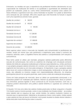 Entretanto, na medida em que a experiência do profissional interfere diretamente na sua
capacidade de realização de tarefas e na qualidade e quantidade de atividades que
podem ser realizadas, pode se, como vimos anteriormente, escalonar esses valores em
faixas inferiores e superiores.Com isso, como mostrado no Quadro 13.4, pode se determinar
uma variação de, por exemplo, 40% entre aquele que está iniciando na função e aquele
com uma experiência anterior muito, grande.

Auxiliar de vendas I      $   360,00

Auxiliar de vendas II     $   450,00

Auxiliar de vendas III            $    540,00

Vendedor técnico I        $   960,00

Vendedor técnico II              $ 1.200,00

Vendedor técnico III             $ 1.440,00

Supervisor de vendas I           $ 1.800,00

Supervisor de vendas I            $ 2.160,00

Gerente de vendas         $ 5.400,00

Resta apenas saber como o mercado de trabalho está remunerando os profissionais de
vendas, tendo em mente que este parâmetro é importante para reduzir o turnover da
empresa, obtendo, assim, o equilíbrio interno dos salários e competitividade com relação à
concorrência.

Para tanto, pode se utilizar, por exemplo, pesquisas salariais publicadas pelos diferentes
veículos de comunicação, tais como os cadernos de emprego com circulação semanal;
tabelas do sindicato; pesquisas realizadas por empresas especializadas ou, então, promover
a sua própria pesquisa salarial entrando em contato com empresas que atuam no mesmo
segmento de mercado ou em mercados sinérgicos. O importante é que a pesquisa salarial
deve levar em conta os diferentes cargos a serem pesquisados, lembrando se de que, por
vezes, são utilizados os mesmos cargos com responsabilidades diferentes. As empresas
participantes devem ter um porte parecido, assim como a data de realização da pesquisa.

Como em toda pesquisa de mercado, deve se utilizar um questionário estruturado, e as
entrevistas podem ser realizadas por telefone, Internet ou pessoalmente. Deve se preferir,
nas entrevistas, pessoas ligadas à área comercial ou de recursos humanos. Com isso, a
empresa poderá desenvolver uma política salarial dinâmica e ajustada ao contexto do
mercado.

O Quadro 13.5 traz uma idéia dos salários médios praticados no Brasil, enquanto o Quadro
13.6 mostra, para o mesmo período, como é essa realidade nos Estados Unidos' ao analisar
estas tabelas não se esqueça de que, sendo médias, há salários muitíssimo maiores ou
menores que os apresentados. Utilizando se de palavras chave como salário, média salarial
e piso salarial em sites de busca na Internet, você pode atualizar os dados destas tabelas e
ainda descobrir mais informações sobre o assunto.


                                                                            68 | P á g i n a
 