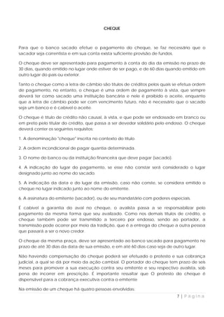 CHEQUE



Para que o banco sacado efetue o pagamento do cheque, se faz necessário que o
sacador seja correntista e em sua conta exista suficiente provisão de fundos.

O cheque deve ser apresentado para pagamento à conta do dia da emissão no prazo de
30 dias, quando emitido no lugar onde estiver de ser pago, e de 60 dias quando emitido em
outro lugar do país ou exterior.

Tanto o cheque como a letra de câmbio são títulos de créditos pelos quais se efetua ordem
de pagamento, no entanto, o cheque é uma ordem de pagamento à vista, que sempre
deverá ter como sacado uma instituição bancária e nele é proibido o aceite, enquanto
que a letra de câmbio pode ser com vencimento futuro, não é necessário que o sacado
seja um banco e é cabível o aceite.

O cheque é título de crédito não causal, à vista, e que pode ser endossado em branco ou
em preto pelo titular do crédito, que passa a ser devedor solidário pelo endosso. O cheque
deverá conter os seguintes requisitos:

1. A denominação "cheque" inscrita no contexto do título.

2. A ordem incondicional de pagar quantia determinada.

3. O nome do banco ou da instituição financeira que deve pagar (sacado).

4. A indicação do lugar do pagamento, se esse não constar será considerado o lugar
designado junto ao nome do sacado.

5. A indicação da data e do lugar da emissão, caso não conste, se considera emitido o
cheque no lugar indicado junto ao nome do emitente.

6. A assinatura do emitente (sacador), ou de seu mandatário com poderes especiais.

É cabível a garantia do aval no cheque, o avalista passa a se responsabilizar pelo
pagamento da mesma forma que seu avalizado. Como nos demais títulos de crédito, o
cheque também pode ser transmitido a terceiro por endosso, sendo ao portador, a
transmissão pode ocorrer por meio da tradição, que é a entrega do cheque a outra pessoa
que passará a ser o novo credor.

O cheque da mesma praça, deve ser apresentado ao banco sacado para pagamento no
prazo de até 30 dias da data de sua emissão, e em até 60 dias caso seja de outro lugar.

Não havendo compensação do cheque poderá ser efetuado o protesto e sua cobrança
judicial, a qual se dá por meio da ação cambial. O portador do cheque tem prazo de seis
meses para promover a sua execução contra seu emitente e seu respectivo avalista, sob
pena de incorrer em prescrição. É importante ressaltar que O protesto do cheque é
dispensável para a cobrança executiva contra o emitente

Na emissão de um cheque há quatro pessoas envolvidas:
                                                                            7|Página
 
