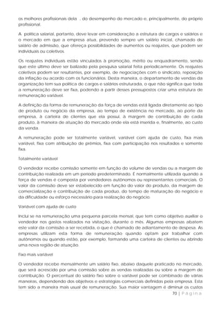 os melhores profissionais dela , do desempenho do mercado e, principalmente, do próprio
profissional.

A política salarial, portanto, deve levar em consideração a estrutura de cargos e salários e
o mercado em que a empresa atua, prevendo sempre um salário inicial, chamado de
salário de admissão, que ofereça possibilidades de aumentos ou reajustes, que podem ser
individuais ou coletivos.

Os reajustes individuais estão vinculados à promoção, mérito ou enquadramento, sendo
que este último deve ser balizado pela pesquisa salarial feita periodicamente. Os reajustes
coletivos podem ser resultantes, por exemplo, de negociações com o sindicato, reposição
da inflação ou acordo com os funcionários. Desta maneira, o departamento de vendas da
organização tem sua política de cargos e salários estruturada, o que não significa que toda
a remuneração deve ser fixa, podendo a partir desses pressupostos criar uma estrutura de
remuneração variável.

A definição da forma de remuneração da força de vendas está ligada diretamente ao tipo
de produto ou negócio da empresa, ao tempo de existência no mercado, ao porte da
empresa, à carteira de clientes que ela possui, à margem de contribuição de cada
produto, à maneira de atuação do mercado onde ela está inserida e, finalmente, ao custo
da venda.

A remuneração pode ser totalmente variável, variável com ajuda de custo, fixa mais
variável, fixa com atribuição de prêmios, fixa com participação nos resultados e somente
fixa.

Totalmente variável

O vendedor recebe comissão somente em função do volume de vendas ou a margem de
contribuição realizada em um período predeterminado. É normalmente utilizada quando a
força de vendas é composta por vendedores autônomos ou representantes comerciais. O
valor da comissão deve ser estabelecido em função do valor do produto, da margem de
comercialização e contribuição de cada produo, do tempo de maturação do negócio e
da dificuldade ou esforço necessário para realização do negócio.

Variável com ajuda de custo

Inclui se na remuneração uma pequena parcela mensal, que tem como objetivo auxiliar o
vendedor nos gastos realizados na visitação, durante o mês. Algumas empresas abatem
este valor da comissão a ser recebida, o que é chamado de adiantamento de despesa. As
empresas utilizam esta forma de remuneração quando optam por trabalhar com
autônomos ou quando estão, por exemplo, formando uma carteira de clientes ou abrindo
uma nova região de atuação.

Fixo mais variável

O vendedor recebe mensalmente um salário fixo, abaixo daquele praticado no mercado,
que será acrescido por uma comissão sobre as vendas realizadas ou sobre a margem de
contribuição. O percentual do salário fixo sobre o variável pode ser combinado de várias
maneiras, dependendo dos objetivos e estratégias comerciais definidas pela empresa. Esta
tem sido a maneira mais usual de remuneração. Sua maior vantagem é diminuir os custos
                                                                            70 | P á g i n a
 